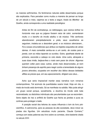 os maiores sofrimentos. Os fenômenos naturais estão desarmados porque
são explicados. Para perceber como mudou a maneira de pensar ao longo
de um século e meio, vejamos se o texto a seguir, tirado do Werther de
Goethe, ainda corresponde a uma realidade psicológica:
Antes do fim da contradança, os relâmpagos, que víamos brilhar no
horizonte mas que eu julgava fossem raios de calor, aumentaram
muito; e o barulho do trovão abafou o da música. Três senhoras
abandonaram precipitadamente a pista, seus cavalheiros as
seguiram, instalou-se a desordem geral, e os músicos silenciaram...
Foi a essas circunstâncias que atribuo os trejeitos esquisitos de várias
damas. A mais comedida sentou-se a um canto, de costas para a
janela, com as mãos tapando os ouvidos. Outra, ajoelhada diante da
primeira, escondia a cabeça no colo desta. Uma outra, abraçada a
suas duas irmãs, beijava-lhes o rosto sem parar de chorar. Algumas
queriam voltar para casa; outras, ainda mais desarvoradas, já nem
tinham presença de espírito para reagir contra a temeridade de alguns
jovens atrevidos, ocupados em recolher dos lábios dessas beldades
aflitas as preces que, em seu apavoramento, dirigiam aos céus...
Acho que seria impossível manter essa narrativa num romance
contemporâneo. Tal acúmulo de puerilidades soaria irreal. Hoje em dia, o
medo de trovão está dominado. Só se manifesta na solidão. Não pode atingir
um grupo social porque, socialmente, a doutrina do trovão está toda
racionalizada; os distúrbios individuais são peculiaridades que se escondem.
Seria objeto de riso a anfitriã de Goethe que fecha as janelas e puxa as
cortinas para proteger o baile.
A posição social dos leitores às vezes influencia o tom do livro pré-
científico. A astronomia, para as pessoas da alta sociedade, deve incluir as
piadas dos figurões. Um estudioso muito paciente, Claude Comiers,2
começa com estas palavras seu livro sobre os cometas, obra bastante citada
no século XVII:
 