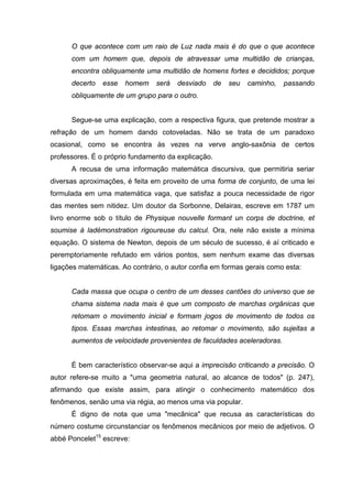 O que acontece com um raio de Luz nada mais é do que o que acontece
com um homem que, depois de atravessar uma multidão de crianças,
encontra obliquamente uma multidão de homens fortes e decididos; porque
decerto esse homem será desviado de seu caminho, passando
obliquamente de um grupo para o outro.
Segue-se uma explicação, com a respectiva figura, que pretende mostrar a
refração de um homem dando cotoveladas. Não se trata de um paradoxo
ocasional, como se encontra às vezes na verve anglo-saxônia de certos
professores. É o próprio fundamento da explicação.
A recusa de uma informação matemática discursiva, que permitiria seriar
diversas aproximações, é feita em proveito de uma forma de conjunto, de uma lei
formulada em uma matemática vaga, que satisfaz a pouca necessidade de rigor
das mentes sem nitidez. Um doutor da Sorbonne, Delairas, escreve em 1787 um
livro enorme sob o título de Physique nouvelle formant un corps de doctrine, et
soumise à ladémonstration rigoureuse du calcul. Ora, nele não existe a mínima
equação. O sistema de Newton, depois de um século de sucesso, é aí criticado e
peremptoriamente refutado em vários pontos, sem nenhum exame das diversas
ligações matemáticas. Ao contrário, o autor confia em formas gerais como esta:
Cada massa que ocupa o centro de um desses cantões do universo que se
chama sistema nada mais é que um composto de marchas orgânicas que
retomam o movimento inicial e formam jogos de movimento de todos os
tipos. Essas marchas intestinas, ao retomar o movimento, são sujeitas a
aumentos de velocidade provenientes de faculdades aceleradoras.
É bem característico observar-se aqui a imprecisão criticando a precisão. O
autor refere-se muito a "uma geometria natural, ao alcance de todos" (p. 247),
afirmando que existe assim, para atingir o conhecimento matemático dos
fenômenos, senão uma via régia, ao menos uma via popular.
É digno de nota que uma "mecânica" que recusa as características do
número costume circunstanciar os fenômenos mecânicos por meio de adjetivos. O
abbé Poncelet15
escreve:
 