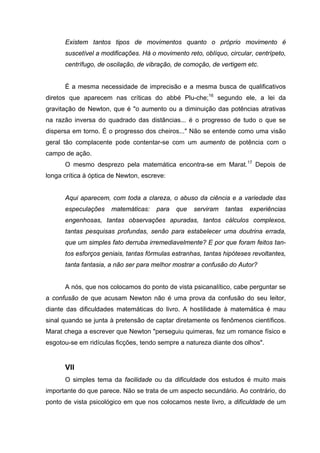 Existem tantos tipos de movimentos quanto o próprio movimento é
suscetível a modificações. Há o movimento reto, oblíquo, circular, centrípeto,
centrífugo, de oscilação, de vibração, de comoção, de vertigem etc.
É a mesma necessidade de imprecisão e a mesma busca de qualificativos
diretos que aparecem nas críticas do abbé Plu-che;16
segundo ele, a lei da
gravitação de Newton, que é "o aumento ou a diminuição das potências atrativas
na razão inversa do quadrado das distâncias... é o progresso de tudo o que se
dispersa em torno. É o progresso dos cheiros..." Não se entende como uma visão
geral tão complacente pode contentar-se com um aumento de potência com o
campo de ação.
O mesmo desprezo pela matemática encontra-se em Marat.17
Depois de
longa crítica à óptica de Newton, escreve:
Aqui aparecem, com toda a clareza, o abuso da ciência e a variedade das
especulações matemáticas: para que serviram tantas experiências
engenhosas, tantas observações apuradas, tantos cálculos complexos,
tantas pesquisas profundas, senão para estabelecer uma doutrina errada,
que um simples fato derruba irremediavelmente? E por que foram feitos tan-
tos esforços geniais, tantas fórmulas estranhas, tantas hipóteses revoltantes,
tanta fantasia, a não ser para melhor mostrar a confusão do Autor?
A nós, que nos colocamos do ponto de vista psicanalítico, cabe perguntar se
a confusão de que acusam Newton não é uma prova da confusão do seu leitor,
diante das dificuldades matemáticas do livro. A hostilidade à matemática é mau
sinal quando se junta à pretensão de captar diretamente os fenômenos científicos.
Marat chega a escrever que Newton "perseguiu quimeras, fez um romance físico e
esgotou-se em ridículas ficções, tendo sempre a natureza diante dos olhos".
VII
O simples tema da facilidade ou da dificuldade dos estudos é muito mais
importante do que parece. Não se trata de um aspecto secundário. Ao contrário, do
ponto de vista psicológico em que nos colocamos neste livro, a dificuldade de um
 