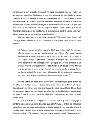 pensamento é um aspecto primordial. É essa dificuldade que se traduz em
verdadeiras opressões fisiológicas e que sobrecarrega de afetividade a cultura
científica. É ela que pode levar Marat, no seu período calmo, quando dá mostras de
sensibilidade e de cortesia, a acusar Newton de perseguir quimeras e esgotar-se
em ridículas ficções. Em compensação, é essa mesma dificuldade que, por uma
ambivalência característica, atrai os espíritos fortes. Enfim, sobre o tema da
facilidade relativa, pode-se mostrar que o conhecimento objetivo sofreu uma inver-
são ao passar da era pré-científica à era científica.
De fato, não é raro que se afirme, no século XVIII, que a física é mais fácil
que a geometria elementar. No texto preliminar à sua obra de física, o padre Castel
escreve:
A Física é, em si, simples, natural e fácil, quero dizer fácil de entender.
Conhecem-se os termos, conhecem-se os objetos. De modo natural
observamos e sentimos a maioria das coisas, a luz, o calor, o frio, o vento, o
ar, a água, o fogo, a gravidade, a energia, a duração etc. Cada olhada é
uma observação da natureza; cada operação de nossos sentidos e de
nossas mãos é uma experiência. Todo mundo é um pouco Físico, mais ou
menos de acordo com o espírito mais ou menos atento, e capaz de um
raciocínio natural. Ao passo que a Geometria é toda abstrata e misteriosa
em seu objeto, em seus procedimentos, axé em seus termos.18
Muitas vezes dei esse texto como tema de dissertação para alunos de
filosofia, sem indicar o autor. Quase sempre os comentários foram elogiosos.
Consideraram-no como uma bela expressão de teses pragmáticas. Desse texto
ultrapassado, eivado de espírito pré-científico, as mentes filosóficas, amantes das
intuições primeiras, hostis a qualquer abstração, não hesitam em fazer um tema
ativo e atual.
É sob o aspecto da simplicidade essencial que o padre Castel julga e
condena a ciência newtoniana. Constata que, com Newton, a ordem de dificuldade
pedagógica das ciências matemáticas e físicas acaba de ser invertida, já que é
preciso saber cálculo integral para compreender o movimento dos astros e os
fenômenos da luz. Ele vê nessa inversão uma anomalia a corrigir. Seu enorme livro
 