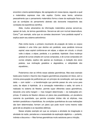 encontrar a teoria epistemológica, tão apregoada em nossa época, segundo a qual
a matemática expressa mas não explica. Contra essa teoria, achamos
pessoalmente que o pensamento matemático forma a base da explicação física e
que as condições do pensamento abstrato são doravante inseparáveis das
condições da experiência científica.
Aliás, muitos adversários da informação matemática precisa servem-se,
apesar de tudo, de termos geométricos. Servem-se até com incrível desenvoltura.
Carra,22
por exemplo, acha que os cometas descrevem "uma parábola espiral" e
explica assim seu sistema astronômico:
Pela minha teoria, o primeiro movimento de projeção de todos os corpos
celestes é uma linha que declina em parábola; essa parábola torna-se
espiral; essa espiral conforma-se em elipse, a elipse em círculo; o círculo
volta à elipse; a elipse, parábola, e a parábola, hipérbole. Essa mudança
gradual de curvas simples em curvas compostas, e de curvas compostas em
curvas simples, explica não apenas as mudanças, a mutação dos eixos
polares, sua inclinação gradativa e degradativa, a obliqüidade dos
equadores...
Poderíamos citar ao infinito essas saladas geométricas. Mas esse exemplo
basta para mostrar o fascínio das imagens geométricas propostas em bloco, sem a
mínima preocupação de justificá-las por um princípio de constituição, sem que seja
dada — com razão! — a transformação que permite passar de uma curva para
outra, da elipse à hipérbole. Já a concepção matemática e sadia, tal como é
realizada no sistema de Newton, permite supor diferentes casos geométricos,
deixando uma certa margem — mas margem determinada — às realizações em-
píricas. O sistema de Newton oferece um plano das possibilidades, um pluralismo
coerente da quantidade, que permite conceber órbitas não só elípticas, mas
também parabólicas e hiperbólicas. As condições quantitativas de suas realizações
são bem determinadas; formam um plano que pode reunir numa mesma visão
geral até as atrações e as repulsões elétricas.
Nesse simples exemplo em que se compara a atividade da imaginação à
atividade da razão, percebe-se a necessidade da explicação algébrica — portanto,
indireta e discursiva — Mas formas geométricas muito sedutoras para a intuição.
 