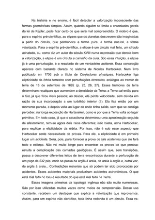 Na história e no ensino, é fácil detectar a valorização inconsciente das
formas geométricas simples. Assim, quando alguém se limita a enunciados gerais
da lei de Kepler, pode ficar certo de que será mal compreendido. O motivo é que,
para o espírito pré-científico, as elipses que os planetas descrevem são imaginadas
a partir do círculo, que permanece a forma pura, a forma natural, a forma
valorizada. Para o espírito pré-científico, a elipse é um círculo mal feito, um círculo
achatado, ou, como diz um autor do século XVIII numa expressão que denota bem
a valorização, a elipse é um círculo a caminho da cura. Sob essa intuição, a elipse
já é uma perturbação, é o resultado de um verdadeiro acidente. Essa concepção
aparece com bastante clareza no sistema de Nicolas Hartsceker. Num livro
publicado em 1706 sob o título de Conjectures physiques, Hartsceker liga
elipticidade da órbita terrestre com perturbações terrestres, análogas ao tremor de
terra de 18 de setembro de 1692 (p. 25, 26, 27). Esses tremores de terra
determinam recalques que aumentam a densidade da Terra; a Terra cai então para
o Sol, já que ficou mais pesada; ao descer, ela perde velocidade, sem dúvida em
razão de sua incorporação a um turbilhão interior (?). Ela fica então por um
momento parada, e depois volta ao lugar de onde tinha saído, sem que se consiga
perceber, na longa exposição de Hartsoeker, como e por que a Terra volta ao lugar
primitivo. Em todo caso, já que o cataclisma determinou uma aproximação seguida
de afastamento, tem-se agora dois raios diferentes; isso basta, acha Hartsoeker,
para explicar a elipticidade da órbita. Por isso, não é sob esse aspecto que
Hartsceker sente necessidade de provas. Para ele, a elipticidade é em primeiro
lugar um acidente. Será, pois, para fornecer a prova de tais acidentes que ele fará
todo o esforço. Não vai muito longe para encontrar as provas de que precisa:
estuda a complicação das camadas geológicas. É assim que, sem transições,
passa a descrever diferentes leitos de terra encontrados durante a perfuração de
um poço de 232 pés, onde se passa da argila à areia, da areia à argila e, outra vez,
da argila à areia... Contradições materiais que só podem ter sido provocadas por
acidentes. Esses acidentes materiais produziram acidentes astronômicos. O que
está mal feito no Céu é resultado do que está mal feito na Terra.
Essas imagens primeiras da topologia ingênua não são muito numerosas.
São por isso utilizadas muitas vezes como meios de compreensão. Desse uso
constante, recebem um destaque que explica a valorização que reprovamos.
Assim, para um espírito não científico, toda linha redonda é um círculo. Essa va-
 