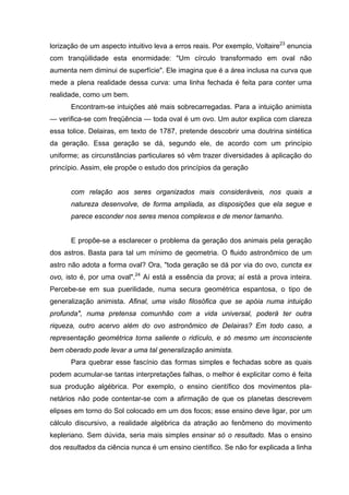 lorização de um aspecto intuitivo leva a erros reais. Por exemplo, Voltaire23
enuncia
com tranqüilidade esta enormidade: "Um círculo transformado em oval não
aumenta nem diminui de superfície". Ele imagina que é a área inclusa na curva que
mede a plena realidade dessa curva: uma linha fechada é feita para conter uma
realidade, como um bem.
Encontram-se intuições até mais sobrecarregadas. Para a intuição animista
— verifica-se com freqüência — toda oval é um ovo. Um autor explica com clareza
essa tolice. Delairas, em texto de 1787, pretende descobrir uma doutrina sintética
da geração. Essa geração se dá, segundo ele, de acordo com um princípio
uniforme; as circunstâncias particulares só vêm trazer diversidades à aplicação do
princípio. Assim, ele propõe o estudo dos princípios da geração
com relação aos seres organizados mais consideráveis, nos quais a
natureza desenvolve, de forma ampliada, as disposições que ela segue e
parece esconder nos seres menos complexos e de menor tamanho.
E propõe-se a esclarecer o problema da geração dos animais pela geração
dos astros. Basta para tal um mínimo de geometria. O fluido astronômico de um
astro não adota a forma oval? Ora, "toda geração se dá por via do ovo, cuncta ex
ovo, isto é, por uma oval".24
Aí está a essência da prova; aí está a prova inteira.
Percebe-se em sua puerilidade, numa secura geométrica espantosa, o tipo de
generalização animista. Afinal, uma visão filosófica que se apóia numa intuição
profunda", numa pretensa comunhão com a vida universal, poderá ter outra
riqueza, outro acervo além do ovo astronômico de Delairas? Em todo caso, a
representação geométrica torna saliente o ridículo, e só mesmo um inconsciente
bem oberado pode levar a uma tal generalização animista.
Para quebrar esse fascínio das formas simples e fechadas sobre as quais
podem acumular-se tantas interpretações falhas, o melhor é explicitar como é feita
sua produção algébrica. Por exemplo, o ensino científico dos movimentos pla-
netários não pode contentar-se com a afirmação de que os planetas descrevem
elipses em torno do Sol colocado em um dos focos; esse ensino deve ligar, por um
cálculo discursivo, a realidade algébrica da atração ao fenômeno do movimento
kepleriano. Sem dúvida, seria mais simples ensinar só o resultado. Mas o ensino
dos resultados da ciência nunca é um ensino científico. Se não for explicada a linha
 