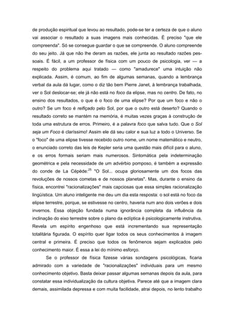 de produção espiritual que levou ao resultado, pode-se ter a certeza de que o aluno
vai associar o resultado a suas imagens mais conhecidas. É preciso "que ele
compreenda". Só se consegue guardar o que se compreende. O aluno compreende
do seu jeito. Já que não lhe deram as razões, ele junta ao resultado razões pes-
soais. É fácil, a um professor de física com um pouco de psicologia, ver — a
respeito do problema aqui tratado — como "amadurece" uma intuição não
explicada. Assim, é comum, ao fim de algumas semanas, quando a lembrança
verbal da aula dá lugar, como o diz tão bem Pierre Janet, à lembrança trabalhada,
ver o Sol deslocar-se; ele já não está no foco da elipse, mas no centro. De fato, no
ensino dos resultados, o que é o foco de uma elipse? Por que um foco e não o
outro? Se um foco é reifiçado pelo Sol, por que o outro está deserto? Quando o
resultado correto se mantém na memória, é muitas vezes graças à construção de
toda uma estrutura de erros. Primeiro, é a palavra foco que salva tudo. Que o Sol
seja um Foco é claríssimo! Assim ele dá seu calor e sua luz a todo o Universo. Se
o "foco" de uma elipse tivesse recebido outro nome, um nome matemático e neutro,
o enunciado correto das leis de Kepler seria uma questão mais difícil para o aluno,
e os erros formais seriam mais numerosos. Sintomática pela indeterminação
geométrica e pela necessidade de um advérbio pomposo, é também a expressão
do conde de La Cépède:25
"O Sol... ocupa gloriosamente um dos focos das
revoluções de nossos cometas e de nossos planetas". Mas, durante o ensino da
física, encontrei "racionalizações" mais capciosas que essa simples racionalização
lingüística. Um aluno inteligente me deu um dia esta resposta: o sol está no foco da
elipse terrestre, porque, se estivesse no centro, haveria num ano dois verões e dois
invernos. Essa objeção fundada numa ignorância completa da influência da
inclinação do eixo terrestre sobre o plano da eclíptica é psicologicamente instrutiva.
Revela um espírito engenhoso que está incrementando sua representação
totalitária figurada. O espírito quer ligar todos os seus conhecimentos à imagem
central e primeira. É preciso que todos os fenômenos sejam explicados pelo
conhecimento maior. É essa a lei do mínimo esforço.
Se o professor de física fizesse várias sondagens psicológicas, ficaria
admirado com a variedade de "racionalizações" individuais para um mesmo
conhecimento objetivo. Basta deixar passar algumas semanas depois da aula, para
constatar essa individualização da cultura objetiva. Parece até que a imagem clara
demais, assimilada depressa e com muita facilidade, atrai depois, no lento trabalho
 
