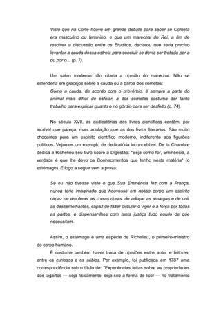 Visto que na Corte houve um grande debate para saber se Cometa
era masculino ou feminino, e que um marechal do Rei, a fim de
resolver a discussão entre os Eruditos, declarou que seria preciso
levantar a cauda dessa estrela para concluir se devia ser tratada por a
ou por o... (p. 7).
Um sábio moderno não citaria a opinião do marechal. Não se
estenderia em gracejos sobre a cauda ou a barba dos cometas:
Como a cauda, de acordo com o provérbio, é sempre a parte do
animal mais difícil de esfolar, a dos cometas costuma dar tanto
trabalho para explicar quanto o nó górdio para ser desfeito (p. 74).
No século XVII, as dedicatórias dos livros científicos contêm, por
incrível que pareça, mais adulação que as dos livros literários. São muito
chocantes para um espírito científico moderno, indiferente aos figurões
políticos. Vejamos um exemplo de dedicatória inconcebível. De Ia Chambre
dedica a Richelieu seu livro sobre a Digestão: "Seja como for, Eminência, a
verdade é que lhe devo os Conhecimentos que tenho nesta matéria" (o
estômago). E logo a seguir vem a prova:
Se eu não tivesse visto o que Sua Eminência fez com a França,
nunca teria imaginado que houvesse em nosso corpo um espírito
capaz de amolecer as coisas duras, de adoçar as amargas e de unir
as dessemelhantes, capaz de fazer circular o vigor e a força por todas
as partes, e dispensar-lhes com tanta justiça tudo aquilo de que
necessitam.
Assim, o estômago é uma espécie de Richelieu, o primeiro-ministro
do corpo humano.
É costume também haver troca de opiniões entre autor e leitores,
entre os curiosos e os sábios. Por exemplo, foi publicada em 1787 uma
correspondência sob o título de: "Experiências feitas sobre as propriedades
dos lagartos — seja fisicamente, seja sob a forma de licor — no tratamento
 