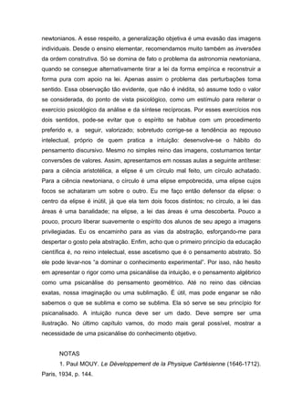 newtonianos. A esse respeito, a generalização objetiva é uma evasão das imagens
individuais. Desde o ensino elementar, recomendamos muito também as inversões
da ordem construtiva. Só se domina de fato o problema da astronomia newtoniana,
quando se consegue alternativamente tirar a lei da forma empírica e reconstruir a
forma pura com apoio na lei. Apenas assim o problema das perturbações toma
sentido. Essa observação tão evidente, que não é inédita, só assume todo o valor
se considerada, do ponto de vista psicológico, como um estímulo para reiterar o
exercício psicológico da análise e da síntese recíprocas. Por esses exercícios nos
dois sentidos, pode-se evitar que o espírito se habitue com um procedimento
preferido e, a seguir, valorizado; sobretudo corrige-se a tendência ao repouso
intelectual, próprio de quem pratica a intuição: desenvolve-se o hábito do
pensamento discursivo. Mesmo no simples reino das imagens, costumamos tentar
conversões de valores. Assim, apresentamos em nossas aulas a seguinte antítese:
para a ciência aristotélica, a elipse é um círculo mal feito, um círculo achatado.
Para a ciência newtoniana, o círculo é uma elipse empobrecida, uma elipse cujos
focos se achataram um sobre o outro. Eu me faço então defensor da elipse: o
centro da elipse é inútil, já que ela tem dois focos distintos; no círculo, a lei das
áreas é uma banalidade; na elipse, a lei das áreas é uma descoberta. Pouco a
pouco, procuro liberar suavemente o espírito dos alunos de seu apego a imagens
privilegiadas. Eu os encaminho para as vias da abstração, esforçando-me para
despertar o gosto pela abstração. Enfim, acho que o primeiro princípio da educação
científica é, no reino intelectual, esse ascetismo que é o pensamento abstrato. Só
ele pode levar-nos “a dominar o conhecimento experimental”. Por isso, não hesito
em apresentar o rigor como uma psicanálise da intuição, e o pensamento algébrico
como uma psicanálise do pensamento geométrico. Até no reino das ciências
exatas, nossa imaginação ou uma sublimação. É útil, mas pode enganar se não
sabemos o que se sublima e como se sublima. Ela só serve se seu princípio for
psicanalisado. A intuição nunca deve ser um dado. Deve sempre ser uma
ilustração. No último capítulo vamos, do modo mais geral possível, mostrar a
necessidade de uma psicanálise do conhecimento objetivo.
NOTAS
1. Paul MOUY. Le Développement de la Physique Cartésienne (1646-1712).
Paris, 1934, p. 144.
 
