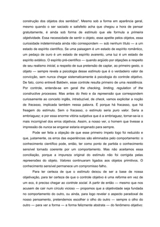 construção dos objetos dos sentidos". Mesmo sob a forma em aparência geral,
mesmo quando o ser saciado e satisfeito acha que chegou a hora de pensar
gratuitamente, é ainda sob forma de estímulo que ele formula a primeira
objetividade. Essa necessidade de sentir o objeto, esse apetite pelos objetos, essa
curiosidade indeterminada ainda não correspondem — sob nenhum título — a um
estado de espírito científico. Se uma paisagem é um estado de espírito romântico,
um pedaço de ouro é um estado de espírito avarento, uma luz é um estado de
espírito extático. O espírito pré-científico — quando argüido por objeções a respeito
de seu realismo inicial, a respeito de sua pretensão de captar, ao primeiro gesto, o
objeto — sempre revela a psicologia desse estímulo que é o verdadeiro valor de
convicção, sem nunca chegar sistematicamente à psicologia do controle objetivo.
De fato, como entrevê Baldwin, esse controle resulta primeiro de uma resistência.
Por controle, entende-se em geral the checking, limiting, regulation of the
constructive processes. Mas antes do freio e da repreensão que correspondem
curiosamente ao conceito inglês, intraduzível, de check, vamos explicitar a noção
de fracasso, implicada também nessa palavra. É porque há fracasso, que há
freagem do estímulo. Sem o fracasso, o estímulo seria puro valor. Seria a
embriaguez; e por essa enorme vitória subjetiva que é a embriaguez, tornar-se-ia o
mais incorrigível dos erros objetivos. Assim, a nosso ver, o homem que tivesse a
impressão de nunca se enganar estaria enganado para sempre.
Pode ser feita a objeção de que esse primeiro ímpeto logo foi reduzido e
que, justamente, os erros das experiências são eliminados pelo comportamento: o
conhecimento científico pode, então, ter como ponto de partida o conhecimento
sensível tornado coerente por um comportamento. Mas não aceitamos essa
conciliação, porque a impureza original do estímulo não foi corrigida pelas
repreensões do objeto. Valores continuaram ligados aos objetos primitivos. O
conhecimento sensível permanece um compromisso falho.
Para ter certeza de que o estímulo deixou de ser a base de nossa
objetivação, para ter certeza de que o controle objetivo é uma reforma em vez de
um eco, é preciso chegar ao controle social. A partir de então — mesmo que nos
acusem de cair num círculo vicioso — propomos que a objetividade seja fundada
no comportamento do outro, ou ainda, para logo revelar o aspecto paradoxal de
nosso pensamento, pretendemos escolher o olho do outro — sempre o olho do
outro — para ver a forma — a forma felizmente abstrata — do fenômeno objetivo:
 