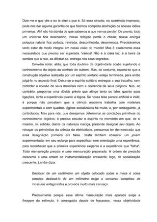 Dize-me o que vês e eu te direi o que é. Só esse circuito, na aparência insensato,
pode nos dar alguma garantia de que fizemos completa abstração de nossas idéias
primeiras. Ah! não há dúvida de que sabemos o que vamos perder! De pronto, todo
um universo fica descolorido, nossa refeição perde o cheiro, nossa energia
psíquica natural fica cortada, revirada, desconhecida, desanimada. Precisávamos
tanto estar de modo integral em nossa visão do mundo! Mas é exatamente essa
necessidade que precisa ser superada. Vamos! Não é à clara luz, é à beira da
sombra que o raio, ao difratar-se, entrega-nos seus segredos.
Convém notar, aliás, que toda doutrina da objetividade acaba sujeitando o
conhecimento do objeto ao controle de outrem. Mas, de costume, espera-se que a
construção objetiva realizada por um espírito solitário esteja terminada, para então
julgá-la no aspecto final. Deixa-se o espírito solitário entregue a seu trabalho, sem
controlar a coesão de seus materiais nem a coerência de seus projetos. Nós, ao
contrário, propomos uma dúvida prévia que atinge tanto os fatos quanto suas
ligações, tanto a experiência quanto a lógica. Se nossa tese parece artificial e inútil,
é porque não percebem que a ciência moderna trabalha com materiais
experimentais e com quadros lógicos socializados há muito, e, por conseguinte, já
controlados. Mas para nós, que desejamos determinar as condições primitivas do
conhecimento objetivo, é preciso estudar o espírito no momento em que, de si
mesmo, na solidão, diante da natureza maciça, pretende designar seu objeto. Ao
retraçar os primórdios da ciência da eletricidade, pensamos ter demonstrado que
essa designação primeira era falsa. Basta também observar um jovem
experimentador em seu esforço para especificar sem orientação uma experiência,
para reconhecer que a primeira experiência exigente é a experiência que "falha".
Toda mensuração precisa é uma mensuração preparada. A ordem de precisão
crescente é uma ordem de instrumentalização crescente; logo, de socialização
crescente. Landry dizia:
Deslocar de um centímetro um objeto colocado sobre a mesa é coisa
simples; deslocá-lo de um milímetro exige o concurso complexo de
músculos antagonistas e provoca muito mais cansaço.
Precisamente porque essa última mensuração mais apurada exige a
freagem do estímulo, é conseguida depois de fracassos, nessa objetividade
 