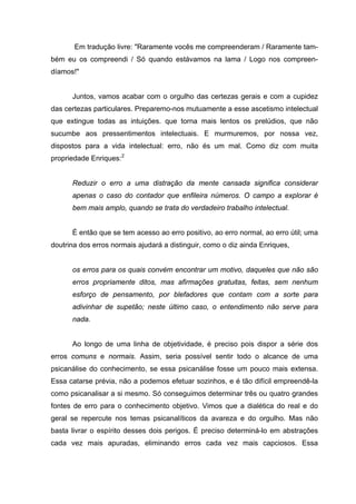 Em tradução livre: "Raramente vocês me compreenderam / Raramente tam-
bém eu os compreendi / Só quando estávamos na lama / Logo nos compreen-
díamos!"
Juntos, vamos acabar com o orgulho das certezas gerais e com a cupidez
das certezas particulares. Preparemo-nos mutuamente a esse ascetismo intelectual
que extingue todas as intuições. que torna mais lentos os prelúdios, que não
sucumbe aos pressentimentos intelectuais. E murmuremos, por nossa vez,
dispostos para a vida intelectual: erro, não és um mal. Como diz com muita
propriedade Enriques:2
Reduzir o erro a uma distração da mente cansada significa considerar
apenas o caso do contador que enfileira números. O campo a explorar é
bem mais amplo, quando se trata do verdadeiro trabalho intelectual.
É então que se tem acesso ao erro positivo, ao erro normal, ao erro útil; uma
doutrina dos erros normais ajudará a distinguir, como o diz ainda Enriques,
os erros para os quais convém encontrar um motivo, daqueles que não são
erros propriamente ditos, mas afirmações gratuitas, feitas, sem nenhum
esforço de pensamento, por blefadores que contam com a sorte para
adivinhar de supetão; neste último caso, o entendimento não serve para
nada.
Ao longo de uma linha de objetividade, é preciso pois dispor a série dos
erros comuns e normais. Assim, seria possível sentir todo o alcance de uma
psicanálise do conhecimento, se essa psicanálise fosse um pouco mais extensa.
Essa catarse prévia, não a podemos efetuar sozinhos, e é tão difícil empreendê-la
como psicanalisar a si mesmo. Só conseguimos determinar três ou quatro grandes
fontes de erro para o conhecimento objetivo. Vimos que a dialética do real e do
geral se repercute nos temas psicanalíticos da avareza e do orgulho. Mas não
basta livrar o espírito desses dois perigos. É preciso determiná-lo em abstrações
cada vez mais apuradas, eliminando erros cada vez mais capciosos. Essa
 