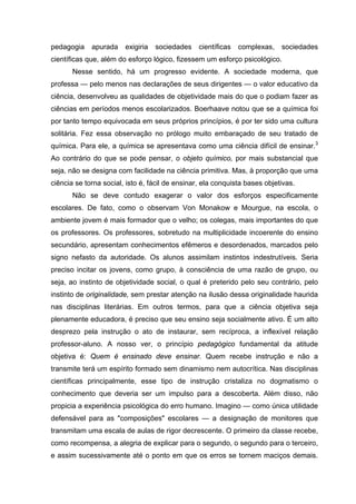 pedagogia apurada exigiria sociedades científicas complexas, sociedades
científicas que, além do esforço lógico, fizessem um esforço psicológico.
Nesse sentido, há um progresso evidente. A sociedade moderna, que
professa — pelo menos nas declarações de seus dirigentes — o valor educativo da
ciência, desenvolveu as qualidades de objetividade mais do que o podiam fazer as
ciências em períodos menos escolarizados. Boerhaave notou que se a química foi
por tanto tempo equivocada em seus próprios princípios, é por ter sido uma cultura
solitária. Fez essa observação no prólogo muito embaraçado de seu tratado de
química. Para ele, a química se apresentava como uma ciência difícil de ensinar.3
Ao contrário do que se pode pensar, o objeto químico, por mais substancial que
seja, não se designa com facilidade na ciência primitiva. Mas, à proporção que uma
ciência se torna social, isto é, fácil de ensinar, ela conquista bases objetivas.
Não se deve contudo exagerar o valor dos esforços especificamente
escolares. De fato, como o observam Von Monakow e Mourgue, na escola, o
ambiente jovem é mais formador que o velho; os colegas, mais importantes do que
os professores. Os professores, sobretudo na multiplicidade incoerente do ensino
secundário, apresentam conhecimentos efêmeros e desordenados, marcados pelo
signo nefasto da autoridade. Os alunos assimilam instintos indestrutíveis. Seria
preciso incitar os jovens, como grupo, à consciência de uma razão de grupo, ou
seja, ao instinto de objetividade social, o qual é preterido pelo seu contrário, pelo
instinto de originalidade, sem prestar atenção na ilusão dessa originalidade haurida
nas disciplinas literárias. Em outros termos, para que a ciência objetiva seja
plenamente educadora, é preciso que seu ensino seja socialmente ativo. É um alto
desprezo pela instrução o ato de instaurar, sem recíproca, a inflexível relação
professor-aluno. A nosso ver, o princípio pedagógico fundamental da atitude
objetiva é: Quem é ensinado deve ensinar. Quem recebe instrução e não a
transmite terá um espírito formado sem dinamismo nem autocrítica. Nas disciplinas
científicas principalmente, esse tipo de instrução cristaliza no dogmatismo o
conhecimento que deveria ser um impulso para a descoberta. Além disso, não
propicia a experiência psicológica do erro humano. Imagino — como única utilidade
defensável para as "composições" escolares — a designação de monitores que
transmitam uma escala de aulas de rigor decrescente. O primeiro da classe recebe,
como recompensa, a alegria de explicar para o segundo, o segundo para o terceiro,
e assim sucessivamente até o ponto em que os erros se tornem maciços demais.
 