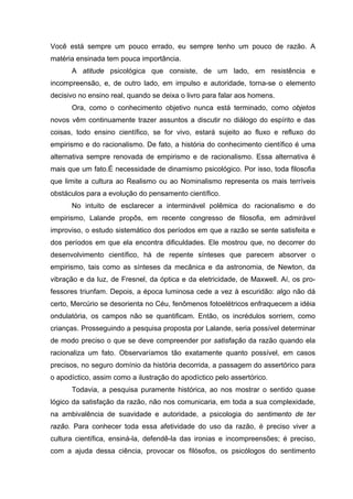 Você está sempre um pouco errado, eu sempre tenho um pouco de razão. A
matéria ensinada tem pouca importância.
A atitude psicológica que consiste, de um lado, em resistência e
incompreensão, e, de outro lado, em impulso e autoridade, torna-se o elemento
decisivo no ensino real, quando se deixa o livro para falar aos homens.
Ora, como o conhecimento objetivo nunca está terminado, como objetos
novos vêm continuamente trazer assuntos a discutir no diálogo do espírito e das
coisas, todo ensino científico, se for vivo, estará sujeito ao fluxo e refluxo do
empirismo e do racionalismo. De fato, a história do conhecimento científico é uma
alternativa sempre renovada de empirismo e de racionalismo. Essa alternativa é
mais que um fato.É necessidade de dinamismo psicológico. Por isso, toda filosofia
que limite a cultura ao Realismo ou ao Nominalismo representa os mais terríveis
obstáculos para a evolução do pensamento científico.
No intuito de esclarecer a interminável polêmica do racionalismo e do
empirismo, Lalande propôs, em recente congresso de filosofia, em admirável
improviso, o estudo sistemático dos períodos em que a razão se sente satisfeita e
dos períodos em que ela encontra dificuldades. Ele mostrou que, no decorrer do
desenvolvimento científico, há de repente sínteses que parecem absorver o
empirismo, tais como as sínteses da mecânica e da astronomia, de Newton, da
vibração e da luz, de Fresnel, da óptica e da eletricidade, de Maxwell. Aí, os pro-
fessores triunfam. Depois, a época luminosa cede a vez à escuridão: algo não dá
certo, Mercúrio se desorienta no Céu, fenômenos fotoelétricos enfraquecem a idéia
ondulatória, os campos não se quantificam. Então, os incrédulos sorriem, como
crianças. Prosseguindo a pesquisa proposta por Lalande, seria possível determinar
de modo preciso o que se deve compreender por satisfação da razão quando ela
racionaliza um fato. Observaríamos tão exatamente quanto possível, em casos
precisos, no seguro domínio da história decorrida, a passagem do assertórico para
o apodíctico, assim como a ilustração do apodíctico pelo assertórico.
Todavia, a pesquisa puramente histórica, ao nos mostrar o sentido quase
lógico da satisfação da razão, não nos comunicaria, em toda a sua complexidade,
na ambivalência de suavidade e autoridade, a psicologia do sentimento de ter
razão. Para conhecer toda essa afetividade do uso da razão, é preciso viver a
cultura científica, ensiná-la, defendê-la das ironias e incompreensões; é preciso,
com a ajuda dessa ciência, provocar os filósofos, os psicólogos do sentimento
 
