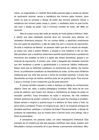 íntimo, os pragmatistas e o realista! Será então possível julgar a escala de valores
do sentimento racional: vencer a resistência dos homens pelos homens, doce
vitória na qual se compraz o desejo de poder dos homens políticos! Vencer a
resistência dos homens pelas coisas é, porém, o verdadeiro êxito no qual triunfa,
não mais o desejo de poder, mas a luminosa vontade da razão, der Wille zur
Vernunft.
Mas as coisas nunca dão razão ao espírito de modo global e definitivo. Aliás,
é sabido que essa satisfação racional deve ser renovada para oferecer um
verdadeiro dinamismo psíquico. Por um curioso hábito, o apodíctico amanhecido
fica com gosto de assertórico, o fato de razão fica sem o conjunto de argumentos.
De toda a mecânica de Newton, as pessoas retêm que ela é o estudo da atração,
ao passo que, para o próprio Newton, a atração é uma metáfora e não um fato.
Não percebem que a mecânica newtoniana assimila apodicticamente a parábola do
movimento dos projéteis na terra e a elipse das órbitas planetárias, graças a um
conjunto de argumentos. E preciso, pois, evitar o desgaste das verdades racionais
que têm tendência a perder a apodicticidade e a tornar-se hábitos intelectuais.
Balzac dizia que os solteirões substituem os sentimentos por hábitos. Da mesma
forma, os professores substituem as descobertas por aulas. Contra essa indolência
intelectual que nos retira aos poucos o senso da novidade espiritual, o ensino das
descobertas ao longo da história científica pode ser de grande ajuda. Para ensinar
o aluno a inventar, é bom mostrar-lhe que ele pode descobrir.
É preciso também inquietar a razão e desfazer os hábitos do conhecimento
objetivo. Deve ser, aliás, a prática pedagógica constante. Não deixa de ter uma
ponta de sadismo, que mostra com clareza a interferência do desejo de poder no
educador científico. Essa brincadeira da razão é recíproca. Na vida cotidiana
também gostamos de amolar o próximo. O caso de quem faz charadas é revelador.
Quase sempre o enigma à queima-roupa é a desforra do fraco sobre o forte, do
aluno sobre o professor. Propor um enigma ao pai, não é, na inocência ambígua da
atividade espiritual, satisfazer o complexo de Édipo? Reciprocamente, a atitude do
professor de matemática, que se mostra sério e terrível como uma esfinge, não é
difícil de psicanalisar.
E perceptível, em pessoas cultas, um certo masoquismo intelectual. Elas
precisam de um mistério por trás das soluções científicas mais claras. Aceitam com
dificuldade a clareza consciente de si que oferece o pensamento axiomático. Mes-
 