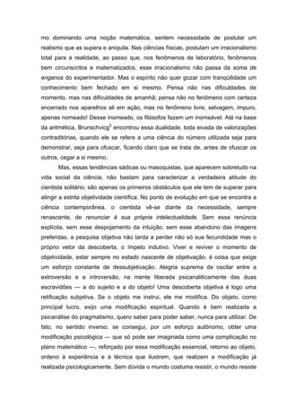 mo dominando uma noção matemática, sentem necessidade de postular um
realismo que as supera e aniquila. Nas ciências físicas, postulam um irracionalismo
total para a realidade, ao passo que, nos fenômenos de laboratório, fenômenos
bem circunscritos e matematizados, esse irracionalismo não passa da soma de
enganos do experimentador. Mas o espírito não quer gozar com tranqüilidade um
conhecimento bem fechado em si mesmo. Pensa não nas dificuldades de
momento, mas nas dificuldades de amanhã; pensa não no fenômeno com certeza
encerrado nos aparelhos ali em ação, mas no fenômeno livre, selvagem, impuro,
apenas nomeado! Desse inomeado, os filósofos fazem um inomeável. Até na base
da aritmética, Brunschvicg5
encontrou essa dualidade, toda eivada de valorizações
contraditórias, quando ele se refere a uma ciência do número utilizada seja para
demonstrar, seja para ofuscar, ficando claro que se trata de, antes de ofuscar os
outros, cegar a si mesmo.
Mas, essas tendências sádicas ou masoquistas, que aparecem sobretudo na
vida social da ciência, não bastam para caracterizar a verdadeira atitude do
cientista solitário; são apenas os primeiros obstáculos que ele tem de superar para
atingir a estrita objetividade científica. No ponto de evolução em que se encontra a
ciência contemporânea, o cientista vê-se diante da necessidade, sempre
renascente, de renunciar à sua própria intelectualidade. Sem essa renúncia
explícita, sem esse despojamento da intuição, sem esse abandono das imagens
preferidas, a pesquisa objetiva não tarda a perder não só sua fecundidade mas o
próprio vetor da descoberta, o ímpeto indutivo. Viver e reviver o momento de
objetividade, estar sempre no estado nascente de objetivação, é coisa que exige
um esforço constante de dessubjetivação. Alegria suprema de oscilar entre a
extroversão e a introversão, na mente liberada psicanaliticamente das duas
escravidões — a do sujeito e a do objeto! Uma descoberta objetiva é logo uma
retificação subjetiva. Se o objeto me instrui, ele me modifica. Do objeto, como
principal lucro, exijo uma modificação espiritual. Quando é bem realizada a
psicanálise do pragmatismo, quero saber para poder saber, nunca para utilizar. De
fato, no sentido inverso, se consegui, por um esforço autônomo, obter uma
modificação psicológica — que só pode ser imaginada como uma complicação no
plano matemático —, reforçado por essa modificação essencial, retorno ao objeto,
ordeno à experiência e à técnica que ilustrem, que realizem a modificação já
realizada psicologicamente. Sem dúvida o mundo costuma resistir, o mundo resiste
 