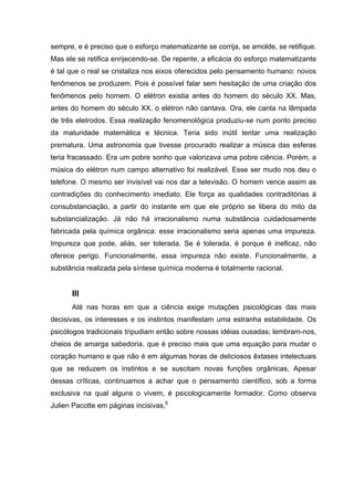 sempre, e é preciso que o esforço matematizante se corrija, se amolde, se retifique.
Mas ele se retifica enrijecendo-se. De repente, a eficácia do esforço matematizante
é tal que o real se cristaliza nos eixos oferecidos pelo pensamento humano: novos
fenômenos se produzem. Pois é possível falar sem hesitação de uma criação dos
fenômenos pelo homem. O elétron existia antes do homem do século XX. Mas,
antes do homem do século XX, o elétron não cantava. Ora, ele canta na lâmpada
de três eletrodos. Essa realização fenomenológica produziu-se num ponto preciso
da maturidade matemática e técnica. Teria sido inútil tentar uma realização
prematura. Uma astronomia que tivesse procurado realizar a música das esferas
teria fracassado. Era um pobre sonho que valorizava uma pobre ciência. Porém, a
música do elétron num campo alternativo foi realizável. Esse ser mudo nos deu o
telefone. O mesmo ser invisível vai nos dar a televisão. O homem vence assim as
contradições do conhecimento imediato. Ele força as qualidades contraditórias à
consubstanciação, a partir do instante em que ele próprio se libera do mito da
substancialização. Já não há irracionalismo numa substância cuidadosamente
fabricada pela química orgânica: esse irracionalismo seria apenas uma impureza.
Impureza que pode, aliás, ser tolerada. Se é tolerada, é porque é ineficaz, não
oferece perigo. Funcionalmente, essa impureza não existe. Funcionalmente, a
substância realizada pela síntese química moderna é totalmente racional.
III
Até nas horas em que a ciência exige mutações psicológicas das mais
decisivas, os interesses e os instintos manifestam uma estranha estabilidade. Os
psicólogos tradicionais tripudiam então sobre nossas idéias ousadas; lembram-nos,
cheios de amarga sabedoria, que é preciso mais que uma equação para mudar o
coração humano e que não é em algumas horas de deliciosos êxtases intelectuais
que se reduzem os instintos e se suscitam novas funções orgânicas, Apesar
dessas críticas, continuamos a achar que o pensamento científico, sob a forma
exclusiva na qual alguns o vivem, é psicologicamente formador. Como observa
Julien Pacotte em páginas incisivas,6
 