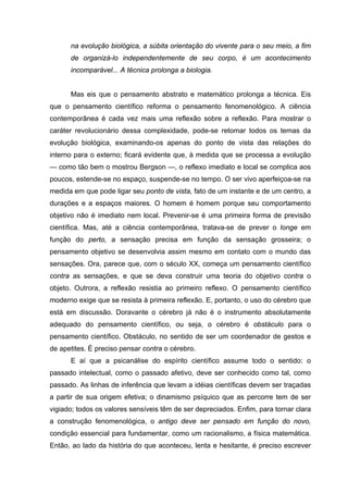 na evolução biológica, a súbita orientação do vivente para o seu meio, a fim
de organizá-lo independentemente de seu corpo, é um acontecimento
incomparável... A técnica prolonga a biologia.
Mas eis que o pensamento abstrato e matemático prolonga a técnica. Eis
que o pensamento científico reforma o pensamento fenomenológico. A ciência
contemporânea é cada vez mais uma reflexão sobre a reflexão. Para mostrar o
caráter revolucionário dessa complexidade, pode-se retomar todos os temas da
evolução biológica, examinando-os apenas do ponto de vista das relações do
interno para o externo; ficará evidente que, à medida que se processa a evolução
— como tão bem o mostrou Bergson —, o reflexo imediato e local se complica aos
poucos, estende-se no espaço, suspende-se no tempo. O ser vivo aperfeiçoa-se na
medida em que pode ligar seu ponto de vista, fato de um instante e de um centro, a
durações e a espaços maiores. O homem é homem porque seu comportamento
objetivo não é imediato nem local. Prevenir-se é uma primeira forma de previsão
científica. Mas, até a ciência contemporânea, tratava-se de prever o longe em
função do perto, a sensação precisa em função da sensação grosseira; o
pensamento objetivo se desenvolvia assim mesmo em contato com o mundo das
sensações. Ora, parece que, com o século XX, começa um pensamento científico
contra as sensações, e que se deva construir uma teoria do objetivo contra o
objeto. Outrora, a reflexão resistia ao primeiro reflexo. O pensamento científico
moderno exige que se resista à primeira reflexão. E, portanto, o uso do cérebro que
está em discussão. Doravante o cérebro já não é o instrumento absolutamente
adequado do pensamento científico, ou seja, o cérebro é obstáculo para o
pensamento científico. Obstáculo, no sentido de ser um coordenador de gestos e
de apetites. É preciso pensar contra o cérebro.
E aí que a psicanálise do espírito científico assume todo o sentido: o
passado intelectual, como o passado afetivo, deve ser conhecido como tal, como
passado. As linhas de inferência que levam a idéias científicas devem ser traçadas
a partir de sua origem efetiva; o dinamismo psíquico que as percorre tem de ser
vigiado; todos os valores sensíveis têm de ser depreciados. Enfim, para tornar clara
a construção fenomenológica, o antigo deve ser pensado em função do novo,
condição essencial para fundamentar, como um racionalismo, a física matemática.
Então, ao lado da história do que aconteceu, lenta e hesitante, é preciso escrever
 