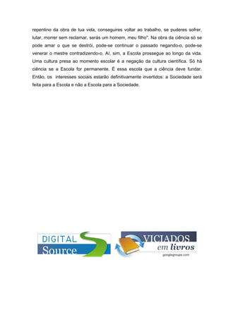 repentino da obra de tua vida, conseguires voltar ao trabalho, se puderes sofrer,
lutar, morrer sem reclamar, serás um homem, meu filho". Na obra da ciência só se
pode amar o que se destrói, pode-se continuar o passado negando-o, pode-se
venerar o mestre contradizendo-o. Aí, sim, a Escola prossegue ao longo da vida.
Uma cultura presa ao momento escolar é a negação da cultura científica. Só há
ciência se a Escola for permanente. É essa escola que a ciência deve fundar.
Então, os interesses sociais estarão definitivamente invertidos: a Sociedade será
feita para a Escola e não a Escola para a Sociedade.
 