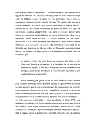 nais que produzem as destilações. O Sol está no centro, tem apenas cinco
léguas de diâmetro. "A Lua não é um corpo, mas um mero reflexo do fogo
solar na abóbada aérea." O óptico do Rei generalizou dessa forma a
experiência realizada com um espelho côncavo: "As estrelas são apenas a
fratura estridente de nossos raios visuais sobre diversas bolhas aéreas".
Percebe-se aí uma ênfase sintomática do poder do olhar. É o tipo da
experiência subjetiva predominante, que seria necessário corrigir para
chegar ao conceito de estrela objetiva, de estrela indiferente ao olhar que a
contempla. Várias vezes encontrei, no hospício, doentes que, pelo olhar,
desafiavam o Sol, como acontece com Rabiqueau. Seus delírios teriam
dificuldade para conseguir um editor. Não encontrariam um abbé de la
Chapelle que, depois de ter lido por ordem do Chanceler uma elucubração
dessas, iria julgá-la nos seguintes termos, dando-lhe o aval oficial: sempre
se pensou que
os objetos vinham de certa forma ao encontro dos olhos; o Sr.
Rabiqueau inverte a perspectiva: é a faculdade de ver que vai ao
encontro do objeto... o livro do Sr. Rabiqueau anuncia uma Metafísica
corrigida, preconceitos derrubados e costumes mais apurados, o que
muito distingue o seu trabalho.3
Essas observações gerais sobre os livros didáticos talvez bastem
para indicar a diferença entre o primeiro contato e o pensamento científico
nos dois períodos que desejamos caracterizar. Se nos acusarem de escolher
maus autores em detrimento dos bons, responderemos que os bons autores
não são necessariamente os que têm mais sucesso e, já que precisamos
estudar como nasce o espírito científico, de forma livre e quase anárquica —
em todo caso não escolarizada — como aconteceu no século XVIII, sou
obrigado a considerar toda a falsa ciência que esmaga a verdadeira, toda a
falsa ciência contra a qual exatamente o verdadeiro espírito científico deve
constituir-se. Em resumo, o pensamento pré-científico "faz parte do século".
Não é regular como o pensamento científico ensinado nos laboratórios
 