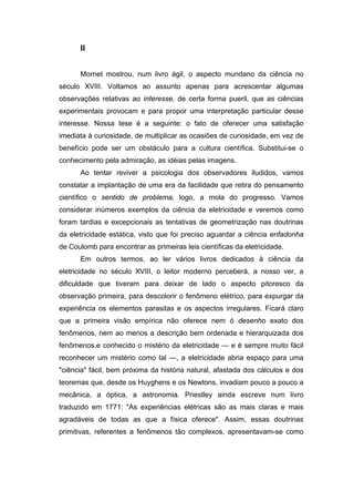 II
Mornet mostrou, num livro ágil, o aspecto mundano da ciência no
século XVIII. Voltamos ao assunto apenas para acrescentar algumas
observações relativas ao interesse, de certa forma pueril, que as ciências
experimentais provocam e para propor uma interpretação particular desse
interesse. Nossa tese é a seguinte: o fato de oferecer uma satisfação
imediata à curiosidade, de multiplicar as ocasiões de curiosidade, em vez de
benefício pode ser um obstáculo para a cultura científica. Substitui-se o
conhecimento pela admiração, as idéias pelas imagens.
Ao tentar reviver a psicologia dos observadores iludidos, vamos
constatar a implantação de uma era da facilidade que retira do pensamento
científico o sentido de problema, logo, a mola do progresso. Vamos
considerar inúmeros exemplos da ciência da eletricidade e veremos como
foram tardias e excepcionais as tentativas de geometrização nas doutrinas
da eletricidade estática, visto que foi preciso aguardar a ciência enfadonha
de Coulomb para encontrar as primeiras leis científicas da eletricidade.
Em outros termos, ao ler vários livros dedicados à ciência da
eletricidade no século XVIII, o leitor moderno perceberá, a nosso ver, a
dificuldade que tiveram para deixar de lado o aspecto pitoresco da
observação primeira, para descolorir o fenômeno elétrico, para expurgar da
experiência os elementos parasitas e os aspectos irregulares. Ficará claro
que a primeira visão empírica não oferece nem ó desenho exato dos
fenômenos, nem ao menos a descrição bem ordenada e hierarquizada dos
fenômenos.e conhecido o mistério da eletricidade — e é sempre muito fácil
reconhecer um mistério como tal —, a eletricidade abria espaço para uma
"ciência" fácil, bem próxima da história natural, afastada dos cálculos e dos
teoremas que, desde os Huyghens e os Newtons, invadiam pouco a pouco a
mecânica, a óptica, a astronomia. Priestley ainda escreve num livro
traduzido em 1771: "As experiências elétricas são as mais claras e mais
agradáveis de todas as que a física oferece". Assim, essas doutrinas
primitivas, referentes a fenômenos tão complexos, apresentavam-se como
 