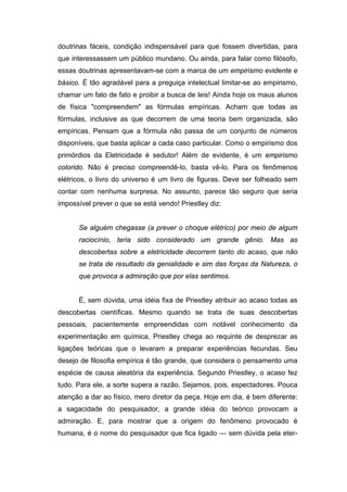 doutrinas fáceis, condição indispensável para que fossem divertidas, para
que interessassem um público mundano. Ou ainda, para falar como filósofo,
essas doutrinas apresentavam-se com a marca de um empirismo evidente e
básico. É tão agradável para a preguiça intelectual limitar-se ao empirismo,
chamar um fato de fato e proibir a busca de leis! Ainda hoje os maus alunos
de física "compreendem" as fórmulas empíricas. Acham que todas as
fórmulas, inclusive as que decorrem de uma teoria bem organizada, são
empíricas. Pensam que a fórmula não passa de um conjunto de números
disponíveis, que basta aplicar a cada caso particular. Como o empirismo dos
primórdios da Eletricidade é sedutor! Além de evidente, é um empirismo
colorido. Não é preciso compreendê-lo, basta vê-lo. Para os fenômenos
elétricos, o livro do universo é um livro de figuras. Deve ser folheado sem
contar com nenhuma surpresa. No assunto, parece tão seguro que seria
impossível prever o que se está vendo! Priestley diz:
Se alguém chegasse (a prever o choque elétrico) por meio de algum
raciocínio, teria sido considerado um grande gênio. Mas as
descobertas sobre a eletricidade decorrem tanto do acaso, que não
se trata de resultado da genialidade e sim das forças da Natureza, o
que provoca a admiração que por elas sentimos.
É, sem dúvida, uma idéia fixa de Priestley atribuir ao acaso todas as
descobertas científicas. Mesmo quando se trata de suas descobertas
pessoais, pacientemente empreendidas com notável conhecimento da
experimentação em química, Priestley chega ao requinte de desprezar as
ligações teóricas que o levaram a preparar experiências fecundas. Seu
desejo de filosofia empírica é tão grande, que considera o pensamento uma
espécie de causa aleatória da experiência. Segundo Priestley, o acaso fez
tudo. Para ele, a sorte supera a razão. Sejamos, pois, espectadores. Pouca
atenção a dar ao físico, mero diretor da peça. Hoje em dia, é bem diferente:
a sagacidade do pesquisador, a grande idéia do teórico provocam a
admiração. E, para mostrar que a origem do fenômeno provocado é
humana, é o nome do pesquisador que fica ligado — sem dúvida pela eter-
 