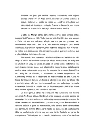 mataram um peru por choque elétrico, assaram-no num espeto
elétrico, diante de um fogo aceso por meio da garrafa elétrica: a
seguir, beberam à saúde de todos os célebres entendidos em
eletricidade da Inglaterra, Holanda, França e Alemanha, em copos
eletrizados, e ao som da descarga de uma bateria elétrica.
O abbé de Mangin conta, como tantos outros, esse famoso jantar.
Acrescenta (1a
parte, p. 185): "Acho que, se o Sr. Franklin fizer uma viagem
a Paris, vai ver sua deliciosa refeição coroada por um gostoso café,
devidamente eletrizado". Em 1936, um ministro inaugura uma aldeia
eletrificada. Ele também ingere um jantar elétrico e não passa mal. A impren-
sa noticia e dá destaque ao fato, com pormenores, o que vem confirmar que
a infantilidade é de todas as épocas.
Percebe-se, aliás, que essa ciência difundida na sociedade culta não
chega a formar de fato uma cidadela de sábios. O laboratório da marquesa
du Châtelet em Cirey-sur-Blaise, elogiado em tantas cartas, nada tem a ver,
nem de perto nem de longe, com o laboratório moderno, onde trabalha uma
equipe sobre determinado programa de pesquisa, tal como os laboratórios
de Liebig ou de Ostwald, o laboratório de baixas temperaturas de
Kammerling Onnes, ou o laboratório de radioatividade da Sra. Curie. O
teatro de Cirey-sur-Blaise é um teatro; o laboratório de Cirey-sur-Blaise não
é um laboratório. Não tem nenhuma coerência, nem pelo dono, nem pela
experiência. Sua única coesão vem da instalação confortável e da mesa
farta ao lado. E pretexto para conversas de salão.
De modo geral, a ciência no século XVIII não é uma vida, nem mesmo
um ofício. No fim do século, Condorcet ainda compara sob esse aspecto as
ocupações do jurisconsulto às do matemático. As primeiras são um meio de
vida e recebem um reconhecimento, que falta às segundas. Por outro lado, a
vertente escolar é, para os matemáticos, uma carreira bem hierarquizada
que permite, no mínimo, diferenciar o mestre e o aluno, que dá ao aluno uma
idéia da tarefa ingrata e longa que tem pela frente. Basta ler as cartas da
marquesa du Châtelet para ver como são risíveis suas pretensões à cultura
 