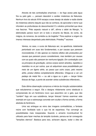 Através de tais contradições empíricas — do fogo aceso pela água
fria ou pelo gelo —, pensam descobrir o caráter misterioso da Natureza.
Nenhum livro do século XVIII escapa a esse desejo de abalar a razão diante
do misterioso abismo daquilo que não se conhece, de aproveitar o terror que
infundem as profundezas do desconhecido! E o atrativo primordial que deve
nos fascinar. "Pelo aspecto natural e útil", afirma o abbé de Mangin, "a
eletricidade parece reunir em si todo o encanto da fábula, do conto, da
mágica, do romance, da comédia ou da tragédia." Para explicar a origem do
imenso interesse despertado pela eletricidade, Priestley12
escreve:
Vemos, no caso, o curso da Natureza ser, na aparência, totalmente
perturbado em suas leis fundamentais, e por causas que parecem
inconsistentes. E não apenas os maiores efeitos são produzidos por
causas que parecem pouco consideráveis, mas também por causas
com as quais não parecem ter nenhuma ligação. Em contradição com
os princípios da gravitação, vemos corpos serem atraídos, repelidos e
mantidos no ar por outros, que só adquiriram essa possibilidade por
meio de um ligeiro atrito, ao passo que outro corpo, pelo mesmo
atrito, produz efeitos completamente diferentes. Chega-se a ver um
pedaço de metal frio — ou até a água ou o gelo — lançar fortes
faíscas de fogo, a ponto de acender várias substâncias inflamáveis...
Esta última observação comprova a inércia da intuição substancialista
que estudaremos a seguir. Ela a designa nitidamente como obstáculo à
compreensão de um fenômeno novo: que assombro ver o gelo, que não
"contém" fogo em sua substância, lançar faíscas! Vamos examinar este
exemplo em que a sobrecarga concreta vem ocultar a forma correta, a forma
abstrata do fenômeno.
Uma vez entregue ao reino das imagens contraditórias, a fantasia
reúne com facilidade tudo o que há de espantoso. Faz convergir as
possibilidades mais inesperadas. Quando o amianto incombustível foi
utilizado para fazer mechas de lampião duráveis, pensou-se ter conseguido
"lampiões eternos". Bastava para isso, achavam alguns, isolar o óleo de
 