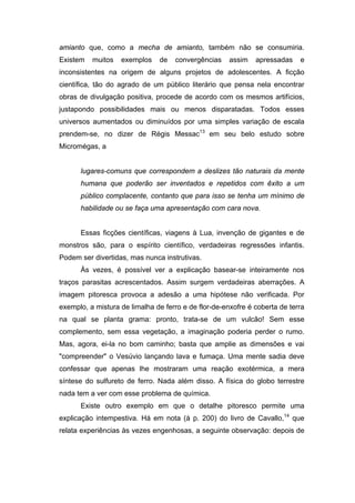 amianto que, como a mecha de amianto, também não se consumiria.
Existem muitos exemplos de convergências assim apressadas e
inconsistentes na origem de alguns projetos de adolescentes. A ficção
científica, tão do agrado de um público literário que pensa nela encontrar
obras de divulgação positiva, procede de acordo com os mesmos artifícios,
justapondo possibilidades mais ou menos disparatadas. Todos esses
universos aumentados ou diminuídos por uma simples variação de escala
prendem-se, no dizer de Régis Messac13
em seu belo estudo sobre
Micromégas, a
lugares-comuns que correspondem a deslizes tão naturais da mente
humana que poderão ser inventados e repetidos com êxito a um
público complacente, contanto que para isso se tenha um mínimo de
habilidade ou se faça uma apresentação com cara nova.
Essas ficções científicas, viagens à Lua, invenção de gigantes e de
monstros são, para o espírito científico, verdadeiras regressões infantis.
Podem ser divertidas, mas nunca instrutivas.
Às vezes, é possível ver a explicação basear-se inteiramente nos
traços parasitas acrescentados. Assim surgem verdadeiras aberrações. A
imagem pitoresca provoca a adesão a uma hipótese não verificada. Por
exemplo, a mistura de limalha de ferro e de flor-de-enxofre é coberta de terra
na qual se planta grama: pronto, trata-se de um vulcão! Sem esse
complemento, sem essa vegetação, a imaginação poderia perder o rumo.
Mas, agora, ei-la no bom caminho; basta que amplie as dimensões e vai
"compreender" o Vesúvio lançando lava e fumaça. Uma mente sadia deve
confessar que apenas lhe mostraram uma reação exotérmica, a mera
síntese do sulfureto de ferro. Nada além disso. A física do globo terrestre
nada tem a ver com esse problema de química.
Existe outro exemplo em que o detalhe pitoresco permite uma
explicação intempestiva. Há em nota (à p. 200) do livro de Cavallo,14
que
relata experiências às vezes engenhosas, a seguinte observação: depois de
 