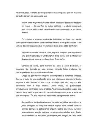 haver estudado "o efeito do choque elétrico quando passa por um mapa ou
por outro corpo", ele acrescenta que
se em cima do pedaço de vidro forem colocados pequenos modelos
em relevo — de casinhas ou outros edifícios — o abalo ocasionado
pelo choque elétrico será naturalmente a representação de um tremor
de terra.
Encontra-se a mesma explicação fantasiosa — desta vez trazida
como prova da eficácia dos pára-tremores de terra e dos pára-vulcões — no
verbete da Encyclopédie sobre Tremores de terra. Diz o abbé Bertholon:
Idealizei e mandei construir uma pequena máquina que representa
uma cidade atingida por um tremor de terra e que, com a intervenção
do pára-tremor de terra ou do protetor, fica a salvo.
Constata-se como, para Cavallo ou para o abbé Bertholon, o
fenômeno tão ilustrado de uma simples vibração física produzida por
descarga elétrica leva a explicações afoitas.
Chega-se, por meio de imagens tão simplistas, a estranhas sínteses.
Carra é o autor de uma explicação geral que relaciona o aparecimento dos
vegetais e dos animais a uma força centrífuga que tem, segundo ele,
parentesco com a força elétrica. Desse modo, os quadrúpedes,
primitivamente confinados numa crisálida, "foram erguidos sobre os pés pela
mesma força elétrica que há muito os estimulava e começaram a andar no
solo ressequido".15
Carra não se dá ao trabalho de legitimar tal teoria:
A experiência da figurinha humana de papel, erguida e sacudida no ar
pelas vibrações da máquina elétrica, explica com clareza como os
animais com pés e patas foram erguidos sobre as pernas, e porque
uns continuam a andar, outros a correr ou outros ainda a voar. Assim,
a força elétrica da atmosfera, prolongada pela rotação da Terra sobre
 