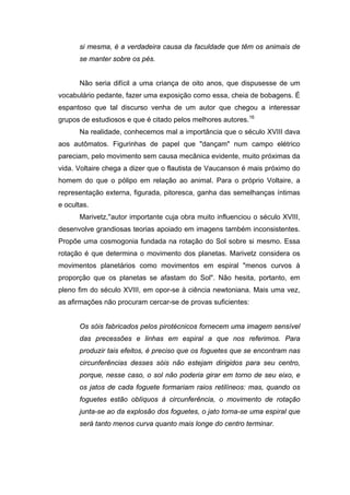 si mesma, é a verdadeira causa da faculdade que têm os animais de
se manter sobre os pés.
Não seria difícil a uma criança de oito anos, que dispusesse de um
vocabulário pedante, fazer uma exposição como essa, cheia de bobagens. É
espantoso que tal discurso venha de um autor que chegou a interessar
grupos de estudiosos e que é citado pelos melhores autores.16
Na realidade, conhecemos mal a importância que o século XVIII dava
aos autômatos. Figurinhas de papel que "dançam" num campo elétrico
pareciam, pelo movimento sem causa mecânica evidente, muito próximas da
vida. Voltaire chega a dizer que o flautista de Vaucanson é mais próximo do
homem do que o pólipo em relação ao animal. Para o próprio Voltaire, a
representação externa, figurada, pitoresca, ganha das semelhanças íntimas
e ocultas.
Marivetz,''autor importante cuja obra muito influenciou o século XVIII,
desenvolve grandiosas teorias apoiado em imagens também inconsistentes.
Propõe uma cosmogonia fundada na rotação do Sol sobre si mesmo. Essa
rotação é que determina o movimento dos planetas. Marivetz considera os
movimentos planetários como movimentos em espiral "menos curvos à
proporção que os planetas se afastam do Sol". Não hesita, portanto, em
pleno fim do século XVIII, em opor-se à ciência newtoniana. Mais uma vez,
as afirmações não procuram cercar-se de provas suficientes:
Os sóis fabricados pelos pirotécnicos fornecem uma imagem sensível
das precessões e linhas em espiral a que nos referimos. Para
produzir tais efeitos, é preciso que os foguetes que se encontram nas
circunferências desses sóis não estejam dirigidos para seu centro,
porque, nesse caso, o sol não poderia girar em torno de seu eixo, e
os jatos de cada foguete formariam raios retilíneos: mas, quando os
foguetes estão oblíquos à circunferência, o movimento de rotação
junta-se ao da explosão dos foguetes, o jato torna-se uma espiral que
será tanto menos curva quanto mais longe do centro terminar.
 