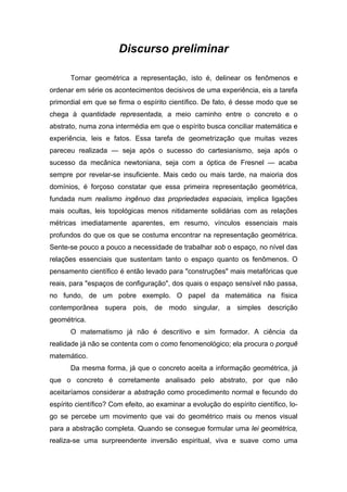 Discurso preliminar
Tornar geométrica a representação, isto é, delinear os fenômenos e
ordenar em série os acontecimentos decisivos de uma experiência, eis a tarefa
primordial em que se firma o espírito científico. De fato, é desse modo que se
chega à quantidade representada, a meio caminho entre o concreto e o
abstrato, numa zona intermédia em que o espírito busca conciliar matemática e
experiência, leis e fatos. Essa tarefa de geometrização que muitas vezes
pareceu realizada — seja após o sucesso do cartesianismo, seja após o
sucesso da mecânica newtoniana, seja com a óptica de Fresnel — acaba
sempre por revelar-se insuficiente. Mais cedo ou mais tarde, na maioria dos
domínios, é forçoso constatar que essa primeira representação geométrica,
fundada num realismo ingênuo das propriedades espaciais, implica ligações
mais ocultas, leis topológicas menos nitidamente solidárias com as relações
métricas imediatamente aparentes, em resumo, vínculos essenciais mais
profundos do que os que se costuma encontrar na representação geométrica.
Sente-se pouco a pouco a necessidade de trabalhar sob o espaço, no nível das
relações essenciais que sustentam tanto o espaço quanto os fenômenos. O
pensamento científico é então levado para "construções" mais metafóricas que
reais, para "espaços de configuração", dos quais o espaço sensível não passa,
no fundo, de um pobre exemplo. O papel da matemática na física
contemporânea supera pois, de modo singular, a simples descrição
geométrica.
O matematismo já não é descritivo e sim formador. A ciência da
realidade já não se contenta com o como fenomenológico; ela procura o porquê
matemático.
Da mesma forma, já que o concreto aceita a informação geométrica, já
que o concreto é corretamente analisado pelo abstrato, por que não
aceitaríamos considerar a abstração como procedimento normal e fecundo do
espírito científico? Com efeito, ao examinar a evolução do espírito científico, lo-
go se percebe um movimento que vai do geométrico mais ou menos visual
para a abstração completa. Quando se consegue formular uma lei geométrica,
realiza-se uma surpreendente inversão espiritual, viva e suave como uma
 