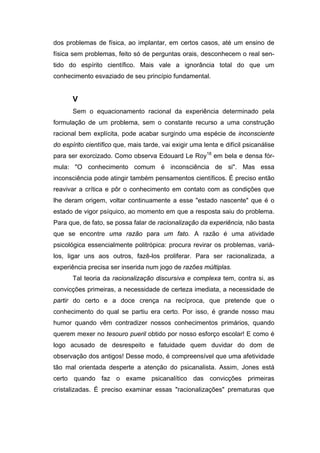 dos problemas de física, ao implantar, em certos casos, até um ensino de
física sem problemas, feito só de perguntas orais, desconhecem o real sen-
tido do espírito científico. Mais vale a ignorância total do que um
conhecimento esvaziado de seu princípio fundamental.
V
Sem o equacionamento racional da experiência determinado pela
formulação de um problema, sem o constante recurso a uma construção
racional bem explícita, pode acabar surgindo uma espécie de inconsciente
do espírito científico que, mais tarde, vai exigir uma lenta e difícil psicanálise
para ser exorcizado. Como observa Edouard Le Roy18
em bela e densa fór-
mula: "O conhecimento comum é inconsciência de si". Mas essa
inconsciência pode atingir também pensamentos científicos. É preciso então
reavivar a crítica e pôr o conhecimento em contato com as condições que
lhe deram origem, voltar continuamente a esse "estado nascente" que é o
estado de vigor psíquico, ao momento em que a resposta saiu do problema.
Para que, de fato, se possa falar de racionalização da experiência, não basta
que se encontre uma razão para um fato. A razão é uma atividade
psicológica essencialmente politrópica: procura revirar os problemas, variá-
los, ligar uns aos outros, fazê-los proliferar. Para ser racionalizada, a
experiência precisa ser inserida num jogo de razões múltiplas.
Tal teoria da racionalização discursiva e complexa tem, contra si, as
convicções primeiras, a necessidade de certeza imediata, a necessidade de
partir do certo e a doce crença na recíproca, que pretende que o
conhecimento do qual se partiu era certo. Por isso, é grande nosso mau
humor quando vêm contradizer nossos conhecimentos primários, quando
querem mexer no tesouro pueril obtido por nosso esforço escolar! E como é
logo acusado de desrespeito e fatuidade quem duvidar do dom de
observação dos antigos! Desse modo, é compreensível que uma afetividade
tão mal orientada desperte a atenção do psicanalista. Assim, Jones está
certo quando faz o exame psicanalítico das convicções primeiras
cristalizadas. É preciso examinar essas "racionalizações" prematuras que
 