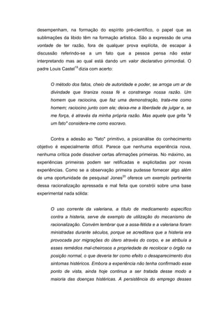 desempenham, na formação do espírito pré-científico, o papel que as
sublimações da libido têm na formação artística. São a expressão de uma
vontade de ter razão, fora de qualquer prova explícita, de escapar à
discussão referindo-se a um fato que a pessoa pensa não estar
interpretando mas ao qual está dando um valor declarativo primordial. O
padre Louis Castel19
dizia com acerto:
O método dos fatos, cheio de autoridade e poder, se arroga um ar de
divindade que tiraniza nossa fé e constrange nossa razão. Um
homem que raciocina, que faz uma demonstração, trata-me como
homem; raciocino junto com ele; deixa-me a liberdade de julgar e, se
me força, é através da minha própria razão. Mas aquele que grita "é
um fato" considera-me como escravo.
Contra a adesão ao "fato" primitivo, a psicanálise do conhecimento
objetivo é especialmente difícil. Parece que nenhuma experiência nova,
nenhuma crítica pode dissolver certas afirmações primeiras. No máximo, as
experiências primeiras podem ser retificadas e explicitadas por novas
experiências. Como se a observação primeira pudesse fornecer algo além
de uma oportunidade de pesquisa! Jones20
oferece um exemplo pertinente
dessa racionalização apressada e mal feita que constrói sobre uma base
experimental nada sólida:
O uso corrente da valeriana, a título de medicamento específico
contra a histeria, serve de exemplo de utilização do mecanismo de
racionalização. Convém lembrar que a assa-fétida e a valeriana foram
ministradas durante séculos, porque se acreditava que a histeria era
provocada por migrações do útero através do corpo, e se atribuía a
esses remédios mal-cheirosos a propriedade de recolocar o órgão na
posição normal, o que deveria ter como efeito o desaparecimento dos
sintomas histéricos. Embora a experiência não tenha confirmado esse
ponto de vista, ainda hoje continua a ser tratada desse modo a
maioria das doenças histéricas. A persistência do emprego desses
 
