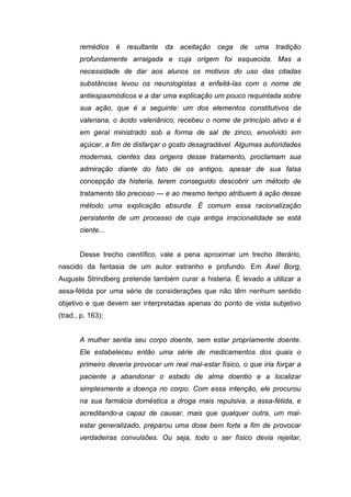 remédios é resultante da aceitação cega de uma tradição
profundamente arraigada e cuja origem foi esquecida. Mas a
necessidade de dar aos alunos os motivos do uso das citadas
substâncias levou os neurologistas a enfeitá-las com o nome de
antiespasmódicos e a dar uma explicação um pouco requintada sobre
sua ação, que é a seguinte: um dos elementos constitutivos da
valeriana, o ácido valeriânico, recebeu o nome de princípio ativo e é
em geral ministrado sob a forma de sal de zinco, envolvido em
açúcar, a fim de disfarçar o gosto desagradável. Algumas autoridades
modernas, cientes das origens desse tratamento, proclamam sua
admiração diante do fato de os antigos, apesar de sua falsa
concepção da histeria, terem conseguido descobrir um método de
tratamento tão precioso — e ao mesmo tempo atribuem à ação desse
método uma explicação absurda. É comum essa racionalização
persistente de um processo de cuja antiga irracionalidade se está
ciente...
Desse trecho científico, vale a pena aproximar um trecho literário,
nascido da fantasia de um autor estranho e profundo. Em Axel Borg,
Auguste Strindberg pretende também curar a histeria. É levado a utilizar a
assa-fétida por uma série de considerações que não têm nenhum sentido
objetivo e que devem ser interpretadas apenas do ponto de vista subjetivo
(trad., p. 163):
A mulher sentia seu corpo doente, sem estar propriamente doente.
Ele estabeleceu então uma série de medicamentos dos quais o
primeiro deveria provocar um real mal-estar físico, o que iria forçar a
paciente a abandonar o estado de alma doentio e a localizar
simplesmente a doença no corpo. Com essa intenção, ele procurou
na sua farmácia doméstica a droga mais repulsiva, a assa-fétida, e
acreditando-a capaz de causar, mais que qualquer outra, um mal-
estar generalizado, preparou uma dose bem forte a fim de provocar
verdadeiras convulsões. Ou seja, todo o ser físico devia rejeitar,
 