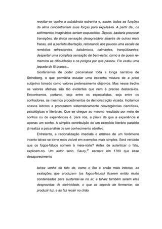 revoltar-se contra a substância estranha e, assim, todas as funções
da alma concentrariam suas forças para expulsá-la. A partir daí, os
sofrimentos imaginários seriam esquecidos. Depois, bastaria provocar
transições, da única sensação desagradável através de outras mais
fracas, até a perfeita libertação, retomando aos poucos uma escala de
remédios refrescantes, balsâmicos, calmantes, tranqüilizantes;
despertar uma completa sensação de bem-estar, como a de quem re-
memora as dificuldades e os perigos por que passou. Ele vestiu uma
jaqueta de lã branca...
Gostaríamos de poder psicanalisar toda a longa narrativa de
Strindberg, o que permitiria estudar uma estranha mistura de a priori
subjetivo tomado como valores pretensamente objetivos. Mas nesse trecho
os valores afetivos são tão evidentes que nem é preciso destacá-los.
Encontramos, portanto, seja entre os especialistas, seja entre os
sonhadores, os mesmos procedimentos de demonstração viciada. Incitamos
nossos leitores a procurarem sistematicamente convergências científicas,
psicológicas e literárias. Que se chegue ao mesmo resultado por meio de
sonhos ou de experiências é. para nós, a prova de que a experiência é
apenas um sonho. A simples contribuição de um exercício literário paralelo
já realiza a psicanálise de um conhecimento objetivo.
Entretanto, a racionalização imediata e errônea de um fenômeno
incerto talvez se torne mais visível em exemplos mais simples. Será verdade
que os fogos-fátuos somem à meia-noite? Antes de autenticar o fato,
explicam-no. Um autor sério, Saury,21
escreve em 1780 que esse
desaparecimento
talvez venha do fato de, como o frio é então mais intenso, as
exalações que produzem (os fogos-fátuos) ficarem então muito
condensadas para sustentar-se no ar; e talvez também serem elas
desprovidas de eletricidade, o que as impede de fermentar, de
produzir luz, e as faz recair no chão.
 
