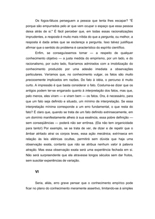 Os fogos-fátuos perseguem a pessoa que tenta lhes escapar? "É
porque são empurrados pelo ar que vem ocupar o espaço que essa pessoa
deixa atrás de si." É fácil perceber que, em todas essas racionalizações
imprudentes, a resposta é muito mais nítida do que a pergunta, ou melhor, a
resposta é dada antes que se esclareça a pergunta. Isso talvez justifique
afirmar que o sentido do problema é característico do espírito científico.
Enfim, se conseguíssemos tomar — a respeito de qualquer
conhecimento objetivo — a justa medida do empirismo, por um lado, e do
racionalismo, por outro lado, ficaríamos admirados com a imobilização do
conhecimento produzido por uma adesão imediata a observações
particulares. Veríamos que, no conhecimento vulgar, os fatos são muito
precocemente implicados em razões. Do fato à idéia, o percurso é muito
curto. A impressão é que basta considerar o fato. Costuma-se dizer que os
antigos podem ter-se enganado quanto à interpretação dos fatos, mas que,
pelo menos, eles viram — e viram bem — os fatos. Ora, é necessário, para
que um fato seja definido e situado, um mínimo de interpretação. Se essa
interpretação mínima corresponde a um erro fundamental, o que resta do
fato? É claro que, quando se trata de um fato definido extrinsecamente, em
um domínio manifestamente alheio à sua essência, essa pobre definição —
sem conseqüências — poderá não ser errônea. (Ela não tem organicidade
para tanto!) Por exemplo, se se trata de ver, de dizer e de repetir que o
âmbar atritado atrai os corpos leves, essa ação mecânica, extrínseca em
relação às leis elétricas ocultas, permitirá sem dúvida que haja uma
observação exata, contanto que não se atribua nenhum valor à palavra
atração. Mas essa observação exata será uma experiência fechada em si.
Não será surpreendente que ela atravesse longos séculos sem dar frutos,
sem suscitar experiências de variação.
VI
Seria, aliás, erro grave pensar que o conhecimento empírico pode
ficar no plano do conhecimento meramente assertivo, limitando-se à simples
 