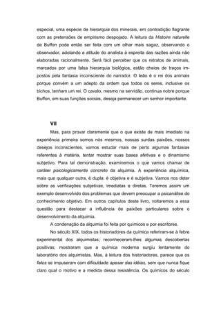 especial, uma espécie de hierarquia dos minerais, em contradição flagrante
com as pretensões de empirismo despojado. A leitura da Histoire naturelle
de Buffon pode então ser feita com um olhar mais sagaz, observando o
observador, adotando a atitude do analista à espreita das razões ainda não
elaboradas racionalmente. Será fácil perceber que os retratos de animais,
marcados por uma falsa hierarquia biológica, estão cheios de traços im-
postos pela fantasia inconsciente do narrador. O leão é o rei dos animais
porque convém a um adepto da ordem que todos os seres, inclusive os
bichos, tenham um rei. O cavalo, mesmo na servidão, continua nobre porque
Buffon, em suas funções sociais, deseja permanecer um senhor importante.
VII
Mas, para provar claramente que o que existe de mais imediato na
experiência primeira somos nós mesmos, nossas surdas paixões, nossos
desejos inconscientes, vamos estudar mais de perto algumas fantasias
referentes à matéria, tentar mostrar suas bases afetivas e o dinamismo
subjetivo. Para tal demonstração, examinemos o que vamos chamar de
caráter psicologicamente concreto da alquimia. A experiência alquímica,
mais que qualquer outra, é dupla: é objetiva e é subjetiva. Vamos nos deter
sobre as verificações subjetivas, imediatas e diretas. Teremos assim um
exemplo desenvolvido dos problemas que devem preocupar a psicanálise do
conhecimento objetivo. Em outros capítulos deste livro, voltaremos a essa
questão para destacar a influência de paixões particulares sobre o
desenvolvimento da alquimia.
A condenação da alquimia foi feita por químicos e por escritores.
No século XIX, todos os historiadores da química referiram-se à febre
experimental dos alquimistas; reconheceram-lhes algumas descobertas
positivas; mostraram que a química moderna surgiu lentamente do
laboratório dos alquimistas. Mas, à leitura dos historiadores, parece que os
fatos se impuseram com dificuldade apesar das idéias, sem que nunca fique
claro qual o motivo e a medida dessa resistência. Os químicos do século
 