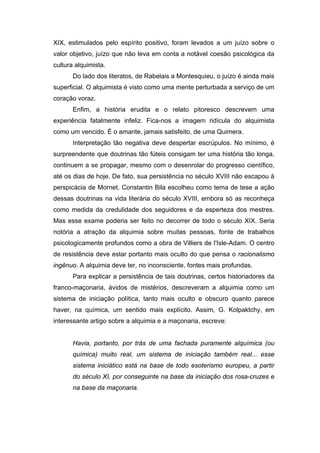 XIX, estimulados pelo espírito positivo, foram levados a um juízo sobre o
valor objetivo, juízo que não leva em conta a notável coesão psicológica da
cultura alquimista.
Do lado dos literatos, de Rabelais a Montesquieu, o juízo é ainda mais
superficial. O alquimista é visto como uma mente perturbada a serviço de um
coração voraz.
Enfim, a história erudita e o relato pitoresco descrevem uma
experiência fatalmente infeliz. Fica-nos a imagem ridícula do alquimista
como um vencido. É o amante, jamais satisfeito, de uma Quimera.
Interpretação tão negativa deve despertar escrúpulos. No mínimo, é
surpreendente que doutrinas tão fúteis consigam ter uma história tão longa,
continuem a se propagar, mesmo com o desenrolar do progresso científico,
até os dias de hoje. De fato, sua persistência no século XVIII não escapou à
perspicácia de Mornet. Constantin Bila escolheu como tema de tese a ação
dessas doutrinas na vida literária do século XVIII, embora só as reconheça
como medida da credulidade dos seguidores e da esperteza dos mestres.
Mas esse exame poderia ser feito no decorrer de todo o século XIX. Seria
notória a atração da alquimia sobre muitas pessoas, fonte de trabalhos
psicologicamente profundos como a obra de Villiers de I'Isle-Adam. O centro
de resistência deve estar portanto mais oculto do que pensa o racionalismo
ingênuo. A alquimia deve ter, no inconsciente, fontes mais profundas.
Para explicar a persistência de tais doutrinas, certos historiadores da
franco-maçonaria, ávidos de mistérios, descreveram a alquimia como um
sistema de iniciação política, tanto mais oculto e obscuro quanto parece
haver, na química, um sentido mais explícito. Assim, G. Kolpaktchy, em
interessante artigo sobre a alquimia e a maçonaria, escreve:
Havia, portanto, por trás de uma fachada puramente alquímica (ou
química) muito real, um sistema de iniciação também real... esse
sistema iniciático está na base de todo esoterismo europeu, a partir
do século XI, por conseguinte na base da iniciação dos rosa-cruzes e
na base da maçonaria.
 