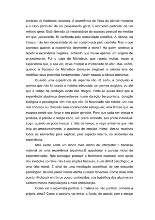 contexto de hipóteses racionais. A experiência de física da ciência moderna
é o caso particular de um pensamento geral, o momento particular de um
método geral. Está liberada da necessidade do sucesso pessoal na medida
em que, justamente, foi verificada pela comunidade científica. A ciência, na
íntegra, não tem necessidade de ser comprovada pelo cientista. Mas o que
acontece quando a experiência desmente a teoria? Há quem continue a
repetir a experiência negativa, achando que houve apenas um engano de
procedimento. Foi o caso de Michelson, que repetiu muitas vezes a
experiência que, a seu ver, devia mostrar a imobilidade do éter. Mas, enfim,
quando o fracasso de Michelson tornou-se inegável, a ciência teve de
modificar seus princípios fundamentais. Assim nasceu a ciência relativista.
Quando uma experiência de alquimia não dá certo, a conclusão é
apenas que não foi usada a matéria adequada, os germes exigidos, ou até
que o tempo da produção ainda não chegou. Pode-se quase dizer que a
experiência alquímica desenvolve-se numa duração bergsoniana, duração
biológica e psicológica. Um ovo que não foi fecundado não eclode; um ovo
mal chocado ou chocado sem continuidade estraga-se; uma tintura que se
evapora perde sua força e seu poder gerador. Para que cada ser cresça e
produza, é preciso o tempo certo, um prazo concreto, seu prazo individual.
Logo, quando se pode invocar a falta de tempo, o vago ambiente que não
leva ao amadurecimento, a ausência de impulso íntimo, têm-se reunidos
todos os elementos para explicar, pelo aspecto interno, os acidentes da
experiência.
Mas existe ainda um modo mais íntimo de interpretar o fracasso
material de uma experiência alquímica.É questionar a pureza moral do
experimentador. Não conseguir produzir o fenômeno esperado com apoio
dos símbolos corretos não é um simples fracasso, é um déficit psicológico, é
uma falta moral. É sinal de uma meditação superficial, de um descuido
psicológico, de uma prece menos atenta e pouco fervorosa. Como disse com
acerto Hitchcock em livros pouco conhecidos, nos trabalhos dos alquimistas
existem menos manipulações e mais complicação.
Como vai o alquimista purificar a matéria se não purificar primeiro a
própria alma? Como o operário vai entrar a fundo, de acordo com o desejo
 