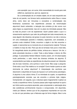 uma oposição; que, em suma, tinha necessidade do mundo para nele
refletir-se, expressar-se, opor-se, separar-se.
Se a contemplação de um simples objeto, de um vaso esquecido aos
raios do sol poente, nos fornece tanto esclarecimento sobre Deus e nossa
alma, como deve ser minuciosa e evocadora a contemplação dos
fenômenos sucessivos nas experiências precisas da transmutação
alquímica! Assim entendida, a dedução dos símbolos já não ocorre num
plano lógico ou experimental, mas sim no plano da intimidade pessoal. Não
se trata de provar e sim de experienciar. Quem poderá saber o que é o
renascimento espiritual e que valor de purificação tem todo renascimento, se
esse alguém não dissolveu sal grosso no justo mercúrio e se não o renovou
em uma cristalização paciente e metódica, esperando, com ansiedade, a
primeira onda cristalina? Então, encontrar o objeto é de fato encontrar o
sujeito: é reencontrar-se no momento de um renascimento material. Tinha-se
a matéria no bojo da mão. Para que ela se tornasse mais pura e mais bela,
foi mergulhada dentro de pérfidos ácidos; arriscou-se o tesouro. Um dia, o
ácido abrandado devolveu o cristal. Toda a alma festeja o retorno do filho
pródigo. O psicanalista Herbert Silberer mostrou assim, em mil observações
muito pertinentes, o valor moral dos diversos símbolos da alquimia. É
surpreendente que todas as experiências da alquimia possam ser interpreta-
das de duas maneiras, uma química e outra moral. Mas surge a pergunta:
Onde está o ouro? Na matéria ou no coração? Como hesitar quanto ao valor
dominante da cultura alquímica? A interpretação dos escritores que
descrevem o alquimista em busca da riqueza é um contra-senso psicológico.
A alquimia é uma cultura íntima. É na intimidade do sujeito, na experiência
psicologicamente concreta, que ela encontra a primeira lição mágica.
Compreender, em seguida, que a natureza opera magicamente é aplicar ao
mundo a experiência íntima. É preciso passar pela magia espiritual na qual o
ser íntimo sente sua própria ascensão, para compreender a valorização ativa
das substâncias primitivamente impuras e conspurcadas. Um alquimista,
citado por Silberer, lembra que só fez progressos importantes em sua arte
no dia em que percebeu que a Natureza age de forma mágica. Mas é uma
 