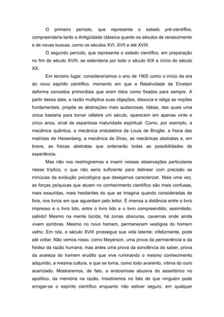 O primeiro período, que representa o estado pré-científico,
compreenderia tanto a Antigüidade clássica quanto os séculos de renascimento
e de novas buscas, como os séculos XVI, XVII e até XVIII.
O segundo período, que representa o estado científico, em preparação
no fim do século XVIII, se estenderia por todo o século XIX e início do século
XX.
Em terceiro lugar, consideraríamos o ano de 1905 como o início da era
do novo espírito científico, momento em que a Relatividade de Einstein
deforma conceitos primordiais que eram tidos como fixados para sempre. A
partir dessa data, a razão multiplica suas objeções, dissocia e religa as noções
fundamentais, propõe as abstrações mais audaciosas. Idéias, das quais uma
única bastaria para tornar célebre um século, aparecem em apenas vinte e
cinco anos, sinal de espantosa maturidade espiritual. Como, por exemplo, a
mecânica quântica, a mecânica ondulatória de Louis de Broglie, a física das
matrizes de Heisenberg, a mecânica de Dirac, as mecânicas abstratas e, em
breve, as físicas abstratas que ordenarão todas as possibilidades de
experiência.
Mas não nos restringiremos a inserir nossas observações particulares
nesse tríptico, o que não seria suficiente para delinear com precisão as
minúcias da evolução psicológica que desejamos caracterizar. Mais uma vez,
as forças psíquicas que atuam no conhecimento científico são mais confusas,
mais exauridas, mais hesitantes do que se imagina quando consideradas de
fora, nos livros em que aguardam pelo leitor. É imensa a distância entre o livro
impresso e o livro lido, entre o livro lido e o livro compreendido, assimilado,
sabido! Mesmo na mente lúcida, há zonas obscuras, cavernas onde ainda
vivem sombras. Mesmo no novo homem, permanecem vestígios do homem
velho. Em nós, o século XVIII prossegue sua vida latente; infelizmente, pode
até voltar. Não vemos nisso, como Meyerson, uma prova da permanência e da
fixidez da razão humana, mas antes uma prova da sonolência do saber, prova
da avareza do homem erudito que vive ruminando o mesmo conhecimento
adquirido, a mesma cultura, e que se torna, como todo avarento, vítima do ouro
acariciado. Mostraremos, de fato, a endosmose abusiva do assertórico no
apolítico, da memória na razão. Insistiremos no fato de que ninguém pode
arrogar-se o espírito científico enquanto não estiver seguro, em qualquer
 