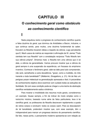 CAPITULO III
O conhecimento geral como obstáculo
ao conhecimento científico
I
Nada prejudicou tanto o progresso do conhecimento científico quanto
a falsa doutrina do geral, que dominou de Aristóteles a Bacon, inclusive, e
que continua sendo, para muitos, uma doutrina fundamental do saber.
Escutem os filósofos trocarem idéias a respeito da ciência. Logo perceberão
que E. Mach usava de malícia ao responder à afirmação de W. James "Todo
cientista tem sua filosofia" com a constatação recíproca "Todo filósofo tem
sua ciência própria". Diríamos mais: a filosofia tem uma ciência que é só
dela, a ciência da generalidade. Vamos procurar mostrar que a ciência do
geral sempre é uma suspensão da experiência, um fracasso do empirismo
inventivo. Conhecer o fenômeno geral, valer-se dele para tudo compreender,
não será, semelhante a outra decadência, "gozar, como a multidão, do mito
inerente a toda banalidade"? (Mallarmé, Divagations, p. 21). Há de fato um
perigoso prazer intelectual na generalização apressada e fácil. A psicanálise
do conhecimento objetivo deve examinar com cuidado todas as seduções da
facilidade. Só com essa condição pode-se chegar a uma teoria da abstração
científica verdadeiramente sadia e dinâmica.
Para mostrar a imobilidade dos resumos muito gerais, consideremos
um exemplo. Quase sempre, a fim de indicar de modo simples como o
raciocínio indutivo, baseado numa série de fatos particulares, leva à lei
científica geral, os professores de filosofia descrevem rapidamente a queda
de vários corpos e concluem: todos os corpos caem. Para se desculparem
de tal banalidade, pretendem mostrar que, com esse exemplo, têm o
indispensável para marcar um progresso decisivo do pensamento científico.
De fato, nesse ponto, o pensamento moderno apresenta-se com relação ao
 