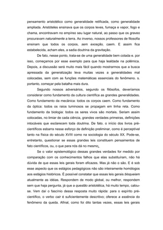 pensamento aristotélico como generalidade retificada, como generalidade
ampliada. Aristóteles ensinava que os corpos leves, fumaça e vapor, fogo e
chama, encontravam no empíreo seu lugar natural, ao passo que os graves
procuravam naturalmente a terra. Ao inverso, nossos professores de filosofia
ensinam que todos os corpos, sem exceção, caem. E assim fica
estabelecida, acham eles, a sadia doutrina da gravitação.
De fato, nesse ponto, trata-se de uma generalidade bem cotada e. por
isso, começamos por esse exemplo para que haja lealdade na polêmica.
Depois, a discussão será muito mais fácil quando mostrarmos que a busca
apressada da generalização leva muitas vezes a generalidades mal
colocadas, sem com as funções matemáticas essenciais do fenômeno. s.
portanto, começar pela batalha mais dura.
Segundo nossos adversários, segundo os filósofos, deveríamos
considerar como fundamento da cultura científica as grandes generalidades.
Como fundamento da mecânica: todos os corpos caem. Como fundamento
da óptica: todos os raios luminosos se propagam em linha reta. Como
fundamento da biologia: todos os seres vivos são mortais. Seriam assim
colocadas, no limiar de cada ciência, grandes verdades primeiras, definições
intocáveis que esclarecem toda doutrina. De fato. o início dos livros pré-
científicos esbarra nesse esforço de definição preliminar, como é perceptível
tanto na física do século XVIII como na sociologia do século XX. Pode-se,
entretanto, questionar se essas grandes leis constituem pensamentos de
fato científicos, ou, o que para nós dá no mesmo,
Se o valor epistemológico dessas grandes verdades for medido por
comparação com os conhecimentos falhos que elas substituíram, não há
dúvida de que essas leis gerais foram eficazes. Mas já não o são. E é sob
esse aspecto que os estágios pedagógicos não são inteiramente homólogos
aos estágios históricos. É possível constatar que essas leis gerais bloqueiam
atualmente as idéias. Respondem de modo global, ou melhor, respondem
sem que haja pergunta, já que a questão aristotélica, há muito tempo, calou-
se. Vem daí o fascínio dessa resposta muito rápida: para o espírito pré-
científico, o verbo cair é suficientemente descritivo; oferece a essência do
fenômeno da queda. Afinal, como foi dito tantas vezes, essas leis gerais
 