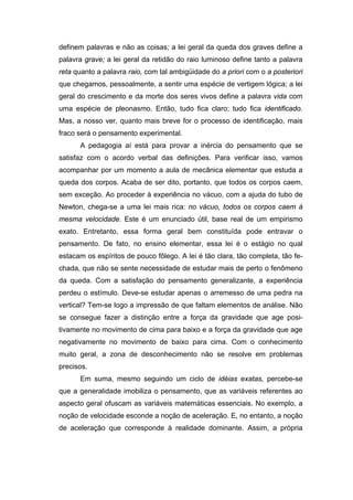 definem palavras e não as coisas; a lei geral da queda dos graves define a
palavra grave; a lei geral da retidão do raio luminoso define tanto a palavra
reta quanto a palavra raio, com tal ambigüidade do a priori com o a posteriori
que chegamos, pessoalmente, a sentir uma espécie de vertigem lógica; a lei
geral do crescimento e da morte dos seres vivos define a palavra vida com
uma espécie de pleonasmo. Então, tudo fica claro; tudo fica identificado.
Mas, a nosso ver, quanto mais breve for o processo de identificação, mais
fraco será o pensamento experimental.
A pedagogia aí está para provar a inércia do pensamento que se
satisfaz com o acordo verbal das definições. Para verificar isso, vamos
acompanhar por um momento a aula de mecânica elementar que estuda a
queda dos corpos. Acaba de ser dito, portanto, que todos os corpos caem,
sem exceção. Ao proceder à experiência no vácuo, com a ajuda do tubo de
Newton, chega-se a uma lei mais rica: no vácuo, todos os corpos caem à
mesma velocidade. Este é um enunciado útil, base real de um empirismo
exato. Entretanto, essa forma geral bem constituída pode entravar o
pensamento. De fato, no ensino elementar, essa lei é o estágio no qual
estacam os espíritos de pouco fôlego. A lei é tão clara, tão completa, tão fe-
chada, que não se sente necessidade de estudar mais de perto o fenômeno
da queda. Com a satisfação do pensamento generalizante, a experiência
perdeu o estímulo. Deve-se estudar apenas o arremesso de uma pedra na
vertical? Tem-se logo a impressão de que faltam elementos de análise. Não
se consegue fazer a distinção entre a força da gravidade que age posi-
tivamente no movimento de cima para baixo e a força da gravidade que age
negativamente no movimento de baixo para cima. Com o conhecimento
muito geral, a zona de desconhecimento não se resolve em problemas
precisos.
Em suma, mesmo seguindo um ciclo de idéias exatas, percebe-se
que a generalidade imobiliza o pensamento, que as variáveis referentes ao
aspecto geral ofuscam as variáveis matemáticas essenciais. No exemplo, a
noção de velocidade esconde a noção de aceleração. E, no entanto, a noção
de aceleração que corresponde à realidade dominante. Assim, a própria
 