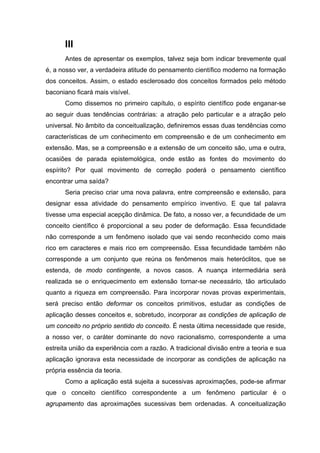 III
Antes de apresentar os exemplos, talvez seja bom indicar brevemente qual
é, a nosso ver, a verdadeira atitude do pensamento científico moderno na formação
dos conceitos. Assim, o estado esclerosado dos conceitos formados pelo método
baconiano ficará mais visível.
Como dissemos no primeiro capítulo, o espírito científico pode enganar-se
ao seguir duas tendências contrárias: a atração pelo particular e a atração pelo
universal. No âmbito da conceitualização, definiremos essas duas tendências como
características de um conhecimento em compreensão e de um conhecimento em
extensão. Mas, se a compreensão e a extensão de um conceito são, uma e outra,
ocasiões de parada epistemológica, onde estão as fontes do movimento do
espírito? Por qual movimento de correção poderá o pensamento científico
encontrar uma saída?
Seria preciso criar uma nova palavra, entre compreensão e extensão, para
designar essa atividade do pensamento empírico inventivo. E que tal palavra
tivesse uma especial acepção dinâmica. De fato, a nosso ver, a fecundidade de um
conceito científico é proporcional a seu poder de deformação. Essa fecundidade
não corresponde a um fenômeno isolado que vai sendo reconhecido como mais
rico em caracteres e mais rico em compreensão. Essa fecundidade também não
corresponde a um conjunto que reúna os fenômenos mais heteróclitos, que se
estenda, de modo contingente, a novos casos. A nuança intermediária será
realizada se o enriquecimento em extensão tornar-se necessário, tão articulado
quanto a riqueza em compreensão. Para incorporar novas provas experimentais,
será preciso então deformar os conceitos primitivos, estudar as condições de
aplicação desses conceitos e, sobretudo, incorporar as condições de aplicação de
um conceito no próprio sentido do conceito. É nesta última necessidade que reside,
a nosso ver, o caráter dominante do novo racionalismo, correspondente a uma
estreita união da experiência com a razão. A tradicional divisão entre a teoria e sua
aplicação ignorava esta necessidade de incorporar as condições de aplicação na
própria essência da teoria.
Como a aplicação está sujeita a sucessivas aproximações, pode-se afirmar
que o conceito científico correspondente a um fenômeno particular é o
agrupamento das aproximações sucessivas bem ordenadas. A conceitualização
 