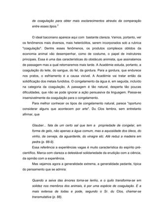 de coagulação para obter mais esclarecimentos através da comparação
entre esses tipos.3
O ideal baconiano aparece aqui com bastante clareza. Vamos, portanto, ver
os fenômenos mais diversos, mais heteróclitos, serem incorporados sob a rubrica
"coagulação". Dentre esses fenômenos, os produtos complexos obtidos da
economia animal vão desempenhar, como de costume, o papel de instrutores
principais. Essa é uma das características do obstáculo animista, que assinalamos
de passagem mas a qual retornaremos mais tarde. A Académie estuda, portanto, a
coagulação do leite, do sangue, do fel, da gordura. Para a gordura, que endurece
nos pratos, o esfriamento é a causa visível. A Académie vai tratar então da
solidificação dos metais fundidos. O congelamento da água é, em seguida, incluído
na categoria da coagulação. A passagem é tão natural, desperta tão poucas
dificuldades, que não se pode ignorar a ação persuasiva da linguagem. Passa-se
insensivelmente da coagulação para o congelamento.
Para melhor conhecer os tipos de congelamento natural, parece "oportuno
considerar alguns que acontecem por arte". Du Clos lembra, sem entretanto
afirmar, que
Glauber... fala de um certo sal que tem a propriedade de congelar, em
forma de gelo, não apenas a água comum, mas a aquosidade dos óleos, do
vinho, da cerveja, da aguardente, do vinagre etc. Até reduz a madeira em
pedra (p. 88-9).
Essa referência a experiências vagas é muito característica do espírito pré-
científico. Marca com clareza a detestável solidariedade da erudição com a ciência,
da opinião com a experiência.
Mas vejamos agora a generalidade extrema, a generalidade pedante, típica
do pensamento que se admira:
Quando a seiva das árvores torna-se lenho, e o quilo transforma-se em
solidez nos membros dos animais, é por uma espécie de coagulação. E a
mais extensa de todas e pode, segundo o Sr. du Clos, chamar-se
transmutativa (p. 88).
 