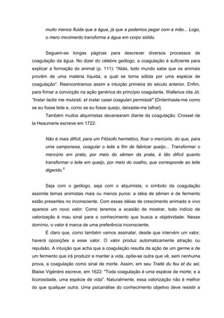 muito menos fluida que a água, já que a podemos pegar com a mão... Logo,
o mero movimento transforma a água em corpo sólido.
Seguem-se longas páginas para descrever diversos processos de
coagulação da água. No dizer do célebre geólogo, a coagulação é suficiente para
explicar a formação do animal (p. 111): "Aliás, todo mundo sabe que os animais
provêm de uma matéria líquida, a qual se torna sólida por uma espécie de
coagulação". Reencontramos assim a intuição primeira do século anterior. Enfim,
para firmar a convicção na ação genérica do princípio coagulante, Wallerius cita Jó:
"Instar lactis me mulxisti, et instar casei coagulari permisisti" [Ordenhaste-me como
se eu fosse leite e, como se eu fosse queijo, deixaste-me talhar].
Também muitos alquimistas devanearam diante da coagulação. Crosset de
la Heaumerie escreve em 1722:
Não é mais difícil, para um Filósofo hermético, fixar o mercúrio, do que, para
uma camponesa, coagular o leite a fim de fabricar queijo... Transformar o
mercúrio em prata, por meio do sêmen da prata, é tão difícil quanto
transformar o leite em queijo, por meio do coalho, que corresponde ao leite
digerido.6
Seja com o geólogo, seja com o alquimista, o símbolo da coagulação
assimila temas animistas mais ou menos puros: a idéia de sêmen e de fermento
estão presentes no inconsciente. Com essas idéias de crescimento animado e vivo
aparece um novo valor. Como teremos a ocasião de mostrar, todo indício de
valorização é mau sinal para o conhecimento que busca a objetividade. Nesse
domínio, o valor é marca de uma preferência inconsciente.
É claro que, como também vamos assinalar, desde que intervém um valor,
haverá oposições a esse valor. O valor produz automaticamente atração ou
repulsão. A intuição que acha que a coagulação resulta da ação de um germe e de
um fermento que irá produzir e manter a vida, opõe-se outra que vê, sem nenhuma
prova, a coagulação como sinal de morte. Assim, em seu Traité du feu et du sel,
Blaise Vigénère escreve, em 1622: "Toda coagulação é uma espécie de morte; e a
licorosidade, uma espécie de vida". Naturalmente, essa valorização não é melhor
do que qualquer outra. Uma psicanálise do conhecimento objetivo deve resistir a
 
