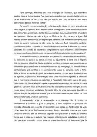 Para começar, Macbride usa esta definição de Macquer, que considera
exata e clara: a fermentação é "um movimento intestino que se auto-excita entre as
partes insensíveis de um corpo, do qual resulta um novo arranjo e uma nova
combinação dessas mesmas partes".
De acordo com essa definição, a fermentação dá-se no reino animal e no
reino vegetal; a digestão é um de seus casos privilegiados. E eis nosso autor diante
das primeiras experiências, diante das experiências que, supostamente, precedem
as hipóteses: Mistura de pão e água — Mistura de pão, carneiro e água. Tal
mistura oferece sem dúvida, ao espírito pré-científico, um fenômeno completo, que
reúne no mesmo recipiente os três reinos da natureza. Será necessário destacar
quanto esse caráter completo, no sentido de soma extensiva, é diferente do caráter
completo, no sentido de coerência compreensiva, que evocamos anteriormente
como um dos traços distintivos do pensamento físico-matemático contemporâneo?
A essa última mistura, para variar a experiência, serão acrescentados limão,
ou espinafre, ou agrião, ou saliva, ou mel, ou aguardente. E será feito o registro
dos movimentos intestinos. Serão anotados também os odores, comparando-se os
fenômenos produzidos com o cheiro do queijo ou do feno-grego. O vínculo entre o
conhecimento pré-científico e o conhecimento vulgar é, portanto, curto e forte.
Aliás, é feita a aproximação desta experiência objetiva com as experiências íntimas
da digestão, explicando a fermentação como uma verdadeira digestão. E afirmado
que o movimento intestino no estômago é "suscitado pelo calor suave do lugar,
pelos restos da última refeição, e pela propriedade fermentativa da saliva e do suco
gástrico". Convém notar a influência atribuída aos restos da última refeição. Esses
restos agem como um verdadeiro fermento, têm, de uma para outra digestão, a
mesma função da porção de massa que a cozinheira reserva para obter, de uma
para outra fornada, um bom cozimento.
A comparação entre a fermentação e a digestão não é fortuita; é
fundamental e continua a guiar a pesquisa, o que comprova a gravidade da
inversão efetuada pelo espírito pré-científico, que coloca os fenômenos da vida
como base de certos fenômenos químicos. Assim, Macbride observa que, após
uma boa refeição, são os alimentos vegetais que provocam o arroto, da mesma
forma que o limão ou a cebola nas misturas anteriormente estudadas in vitro. É
fácil perceber o estreito contato entre os diferentes distritos da fenomenologia. O
 