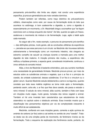 pensamento pré-científico não limita seu objeto: mal conclui uma experiência
específica, já procura generalizá-la aos mais variados domínios.
Podem também ser referidas, como traço distintivo do pré-positivismo
utilitário, observações como esta: por causa da fermentação ácida do leite que
acontece no estômago, é bom acelerar-lhe a digestão, e, como a digestão é
essencialmente um movimento, o Dr. Macbride8 chega a aconselhar que "se façam
exercícios com a criança enquanto ela mama". De fato, quando se agita um frasco,
acelera-se o movimento de mistura e de fermentação. Logo, agite o bebê após
cada mamada.
Ao seguir até o fim, neste exemplo, o percurso do pensamento pré-científico
— das definições prévias, muito gerais, até as conclusões utilitárias da experiência
—, percebe-se que esse percurso é um círculo: se Macbride não houvesse definido
arbitrariamente a fermentação como um movimento intestino, não chegaria ao
estranho conselho de sacudir as crianças durante a mamada para uma melhor
digestão do leite materno. A intuição primeira não mudou, a experiência não
retificou a hipótese primeira, o aspecto geral, considerado inicialmente, continuou o
único atributo do conceito imóvel.
Aliás, o livro de Macbride é bastante sintomático, pois seu sumário manifesta
uma necessidade de generalidade ilimitada. Macbride procura provar, por meio de
estudos sobre as substâncias animais e vegetais, que o ar fixo é o princípio de
coesão, de unidade substancial, dessas substâncias. O ar fixo é o vinculum ou o
glúten verum. Quando Macbride estuda detidamente a carne e os legumes, quando
constata que toda essa matéria orgânica se torna mole após a fermentação,
perdendo assim, acha ele, o ar fixo que lhes dava coesão, ele passa a estudar o
reino mineral. O estudo do reino mineral, aliás sucinto, também é feito com base
em intuições muito vagas, muito gerais, tomadas dos reinos vegetal e animal.
Também aí há uma inversão bem característica que estudaremos de modo
sistemático no capítulo sobre o obstáculo animista. Essa inversão mostra que a
classificação dos pensamentos objetivos por via de complexidade crescente é
muito difícil de ser estabelecida.
Macbride, confiando em suas intuições gerais, comenta a ação química do
anidrido de carbono (ar fixo) sobre a cal extinta no sentido de uma "coesão". Trata-
se desta vez de uma simples perda de movimento, de fenômeno inverso ao da
fermentação. Todo o esquema de explicação dos fenômenos oscila, portanto, do
 