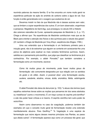 reunindo palavras da mesma família. O ar fixo encontra um nome muito geral na
experiência particular da ação do anidrido de carbono sobre a água de cal. Sua
função é então generalizada com o exagero que acabamos de ver.
Devemos insistir no fato de que Macbride não é desses autores sem valor,
que se limitam a copiar experiências dos outros. É um bom observador, engenhoso
e perspicaz. Magdeleine de Saint-Agy, que prosseguiu no século XIX a Histoire
des sciences naturelles de Cuvier, apresenta pesquisas de Macbride (v. 5, p. 17).
Chega a afirmar que: "As experiências de Macbride contribuíram mais que as de
Black para orientar a atenção dos físicos e dos químicos para o estudo dos gases".
(Cf. também o Elogio de Macbride por Vicq d'Azyr, seqüência dos Eloges, 1780.)
Uma vez entendido que a fermentação é um fenômeno primeiro para a
intuição geral, não é de estranhar que alguém se contente em acrescentar-lhe uma
penca de adjetivos para explicar os mais variados fenômenos químicos. Assim,
satisfaz-se o pensamento pré-científico, que julga que classificar os fenômenos já é
conhecê-los. Por exemplo, o abbér Poncelet,9
que também considera a
fermentação como um movimento, escreve:
Como há muitos graus de movimento, pode haver muitos graus de
fermentação: são comumente designados por sua relação com os sentidos
do gosto e do olfato. Assim, é possível dizer: uma fermentação acerba,
austera, azedante, alcalina, vinosa, ácida, aromática, fétida, adstringente
etc.
O abbé Poncelet não deixa de denunciar (p. 103): "o abuso dos termos (que)
espalhou estranhas trevas sobre as noções que pensamos ter dos seres abstratos
ou metafísicos" (como o movimento). É um traço curioso do espírito pré-científico*
o ode não poder fazer críticas a si mesmo. O espírito científico tem outro poder de
autocrítica.
Assim como observamos no caso da coagulação, podemos também dar
exemplos em que o conceito muito geral de fermentação recebe uma extensão
manifestamente abusiva. Para Geoffroy:10
"A Vegetação é uma espécie de
fermentação que reúne alguns desses mesmos princípios nas Plantas, ao passo
que afasta outros". A fermentação aparece aqui como um processo tão geral, que
 