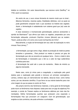 totaliza os contrários. Um autor desconhecido, que escreve como Geoffroy11
en
1742, assim se expressa:
No cacho de uva, o suco vinoso fermenta do mesmo modo que no tonel...
Mesmos fermentos, mesmas ações, finalidades idênticas, com os quais se
pode geralmente comparar tudo o que acontece na história dos vegetais.
Assim, a fermentação é estabelecida num sistema geral que (só) varia de
sujeitos.
A essa excessiva e incomprovada generalização, pode-se acrescentar a
opinião de Boerhaave12
que afirma que todos os vegetais, preparados por uma
fermentação adequada, produzem Espíritos vinosos [álcoois] que se exalam:
"Assim, pode-se olhar o Ar como uma nuvem de Espíritos de Vinho".
Naturalmente, a noção de fermentação tem seu valor de explicação no reino
mineral. Para Lémery,13
a fermentação, que age como o fogo, afasta na produção do metal as partes
terrestres e grosseiras... Para produzir os metais é preciso um grau de
fermentação que não se encontra em qualquer terra... Como o metal é obra
da fermentação, é necessário que o Sol ou o calor do fogo subterrâneo
contribua para isso.
A fermentação faz subir até o cume da montanha... filetes de minério ou
alguma marcassita.
Neste caso, como já vimos para a coagulação, a explicação pelo geral
desliza para a explicação pelo grande e torna-se um princípio cosmogônico.
Lémery, embora seja um demonstra-dor de talento, deixa-se levar, como tantos
outros, por seu devaneio científico. O que ferve na sua retorta basta-lhe para criar
uma imagem do que se passa no centro da Terra.
(No próprio domínio dos fenômenos materiais, o tema geral da fermentação
pode reunir os fenômenos mais díspares: basta para isso um jogo de adjetivos) Por
exemplo, o conde de Tressan explica os fenômenos elétricos por meio das fer-
mentações. Define fermentações quentes que produzem uma expansão e
fermentações frias que provocam um coagulum. Com tal generalização, que
engloba os dois contrários, ele pode enfrentar a contradição.
 