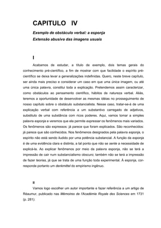 CAPITULO IV
Exemplo de obstáculo verbal: a esponja
Extensão abusiva das imagens usuais
I
Acabamos de estudar, a título de exemplo, dois temas gerais do
conhecimento pré-científico, a fim de mostrar com que facilidade o espírito pré-
científico se deixa levar a generalizações indefinidas. Quero, neste breve capítulo,
ser ainda mais preciso e considerar um caso em que uma única imagem, ou até
uma única palavra, constitui toda a explicação. Pretendemos assim caracterizar,
como obstáculos ao pensamento científico, hábitos de natureza verbal. Aliás,
teremos a oportunidade de desenvolver as mesmas idéias no prosseguimento de
nosso capítulo sobre o obstáculo substancialista. Nesse caso, tratar-se-á de uma
explicação verbal com referência a um substantivo carregado de adjetivos,
substituto de uma substância com ricos poderes. Aqui, vamos tomar a simples
palavra esponja e veremos que ela permite expressar os fenômenos mais variados.
Os fenômenos são expressos: já parece que foram explicados. São reconhecidos:
já parece que são conhecidos. Nos fenômenos designados pela palavra esponja, o
espírito não está sendo iludido por uma potência substancial. A função da esponja
é de uma evidência clara e distinta, a tal ponto que não se sente a necessidade de
explicá-la. Ao explicar fenômenos por meio da palavra esponja, não se terá a
impressão de cair num substancialismo obscuro; também não se terá a impressão
de fazer teorias, já que se trata de uma função toda experimental. À esponja, cor-
responde portanto um denkmittel do empirismo ingênuo.
II
Vamos logo escolher um autor importante e fazer referência a um artigo de
Réaumur, publicado nas Mémoires de l'Académie Royale des Sciences em 1731
(p. 281):
 